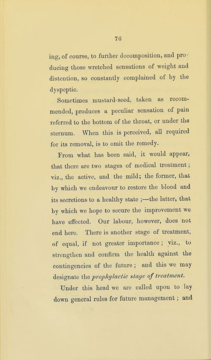ing, of course, to further decomposition, and pro- ducing those wretched sensations of weight and distention, so constantly complained of by the dyspeptic. Sometimes mustard-seed, taken as recom- mended, produces a peculiar sensation of pain referred to the bottom of the throat, or under the sternum. When this is perceived, all required for its removal, is to omit the remedy. From what has been said, it would appear, that there are two stages of medical treatment; viz., the active, and the mild; the former, that by which we endeavour to restore the blood and its secretions to a healthy state ;—the latter, that by which we hope to secure the improvement we have effected. Our labour, however, does not end here. There is another stage of treatment, of equal, if not greater importance ; viz., to strengthen and confirm the health against the contingencies of the future ; and this we may designate the prophylactic stage of treatment. Under this head we are called upon to lay down general rules for future management ; and