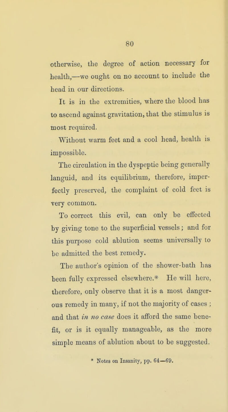 otherwise, the degree of action necessary for health,—we ought on no account to include tlie head in our directions. It is in the extremities, where the blood has to ascend against gravitation, that the stimulus is most required. Without warm feet and a cool head, health is impossible. The circulation in the dyspeptic being generally languid, and its equilibrium, therefore, imper- fectly preserved, the complaint of cold feet is very common. To coiTect this evil, can only be effected by giving tone to the superficial vessels; and for this purpose cold ablution seems universally to be admitted the best remedy. The author's opinion of the shower-bath has been fully expressed elsewhere.* He will here, therefore, only observe that it is a most danger- ous remedy in many, if not the majority of cases ; and that in no case does it afford the same bene- fit, or is it equally manageable, as the more simple means of ablution about to be suggested. * Notes on Insanity, pp. 64—69.