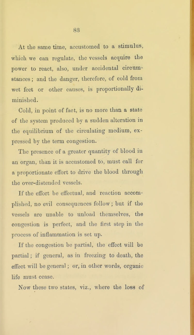 At the same time, accustomed to a stimulus, which we can reguhite, the vessels acquire the power to react, also, under accidental circum- Btances; and the danger, therefore, of cold from wet feet or other causes, is proportionally di- minished. Cold, in point of fact, is no more than a state of the system produced by a sudden alteration in the equilibrium of tbe circulating medium, ex- pressed by the term congestion. Tbe presence of a greater quantity of blood in an organ, than it is accustomed to, must call for a proportionate effort to drive the blood through the over-distended vessels. If the effort be effectual, and reaction accom- plished, no evil consequences follow; but if the vessels are unable to unload themselves, the congestion is perfect, and the first step in the process of inflammation is set up. If the congestion be partial, tbe effect will be partial; if general, as in freezing to death, the effect will be general; or, in other words, organic life must cease. Now these two states, viz., where the loss of