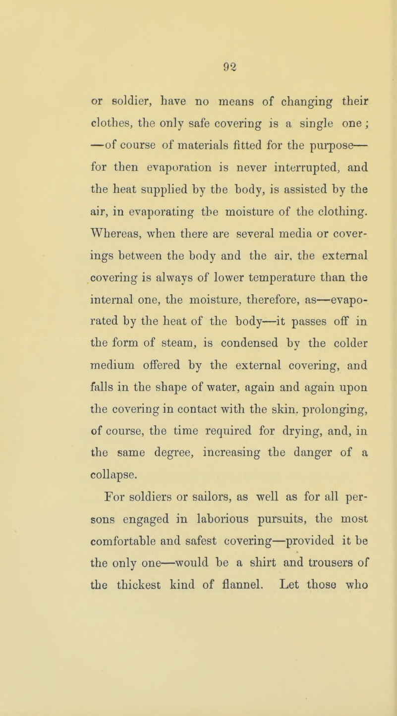 or soldier, have no means of changing their clothes, the only safe covering is a single one; —of course of materials fitted for the purpose— for then evaporation is never interrupted, and the heat supplied by the body, is assisted by the air, in evaporating the moisture of the clothing. Whereas, when there are several media or cover- ings between the body and the air, the external covering is always of lower temperature than the internal one, the moisture, therefore, as—evapo- rated by the heat of the body—it passes off in the form of steam, is condensed by the colder medium offered by the external covering, and falls in the shape of water, again and again upon the covering in contact with the skin, prolonging, of course, the time required for drying, and, in the same degree, increasing the danger of a collapse. For soldiers or sailors, as well as for all per- sons engaged in laborious pursuits, the most comfortable and safest covering—provided it be the only one—would be a shirt and trousers of the thickest kind of flannel. Let those who