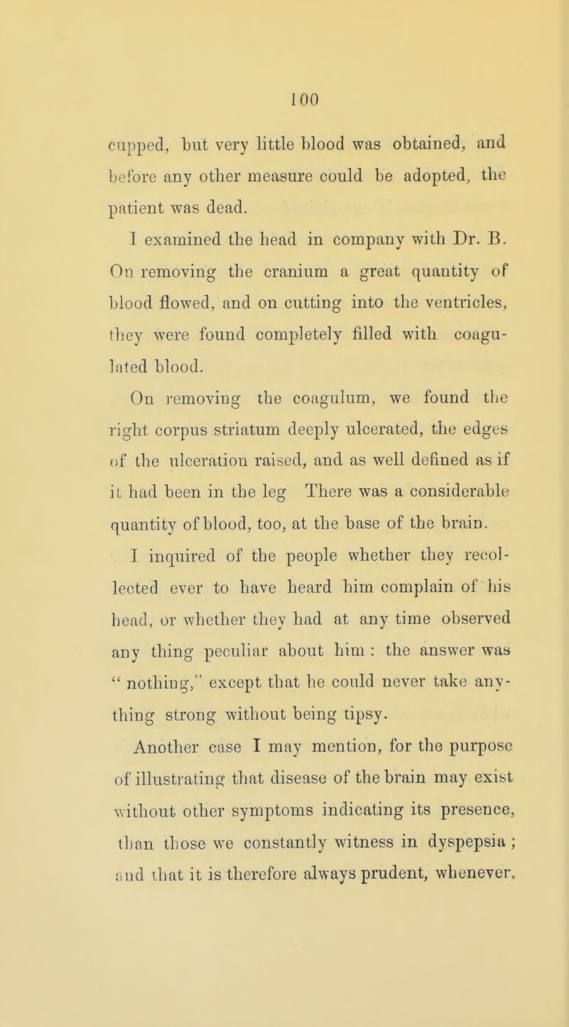 cupped, but very little blood was obtained, and before any otber measure could be adopted, the patient was dead. 1 examined the head in company with Dr. B. On removing the cranium a great quantity of blood flowed, and on cutting into the ventricles, fliey were found completely filled with coagu- lated blood. On ]'cmoving the coaguhim, we found the right corpus striatum deeply ulcerated, the edges of the ulceration raised, and as well defined as if it had been in the leg There was a considerable quantity of blood, too, at the base of the brain. I inquired of the people whether they recol- lected ever to have heard him complain of his head, or whether they had at any time observed any thing peculiar about him : the answer was  nothing, except that he could never take any- thing strong without being tipsy. Another case I may mention, for the purpose of illustrating- that disease of the brain may exist without other symptoms indicating its presence, than those we constantly witness in dyspepsia ; iiud ihat it is therefore always prudent, whenever.