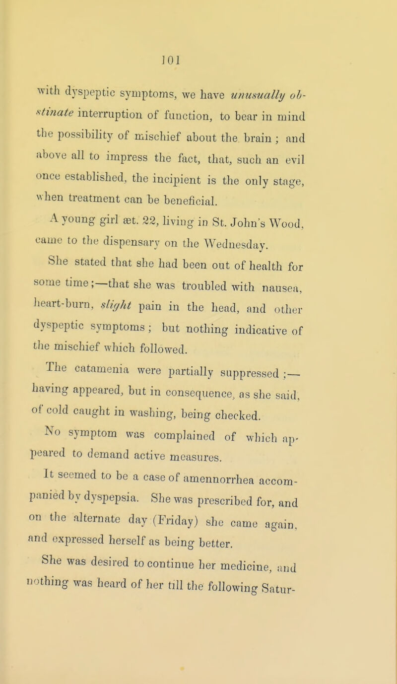 JOl with dyspeptic symptoms, we have unusually ob- stinate interruption of fuuction, to bear in mind the possibility of mischief about the brain ; and above all to impress the fact, that, such an evil once established, the incipient is the only stage, when treatment can be beneficial. A young girl ^t. 22, living in St. John's Wood, came to the dispensary on the Wednesday. She stated that she had been out of health for some time;—that she was troubled with nausea, Jieart-burn, slic/ht pain in the head, and other dyspeptic symptoms ; but nothing indicative of the mischief which followed. The catamenia were partially suppressed having appeared, but in consequence, as she said, of cold caught in washing, being checked. No symptom was complained of which ap- peared to demand active measures. It seemed to be a case of amennorrhea accom- panied by dyspepsia. She was prescribed for, and on the .alternate day (Friday) she came again, and expressed herself as being better. She was desired to continue her medicine, and nothing was heard of her till the following Satur-