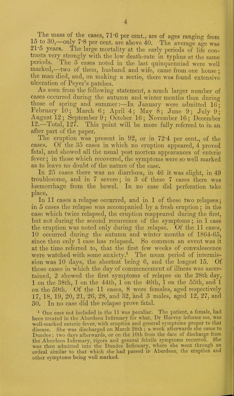 The mass of the cases, 7T6 per cent., are of ages ranging from 15 to 30, only (‘8 per cent, are above 40. The average age was 2T5 years. The large mortality at the early periods of life con- trasts very strongly with the low death-rate in typhus at the same periods. The 3 cases noted in the last quinquenniad were well marked,—two of them, husband and wife, came from one house ; the man died, and, on making a sectio, there was found extensive ulceration of Peyer’s patches. As seen from the following statement, a much larger number of cases occurred during the autumn and winter months than during those of spring and summer:—In January were admitted 16; February 10; March 6; April 4; May 8; June 9; July 9; August 12; September 9; October 16; November 16; December 12.—Total, 127. This point will be more fully referred to in an after part of the paper. The eruption was present in 92, or in 72*4 per cent., of the cases. Of the 35 cases in which no eruption appeared, 4 proved fatal, and showed all the usual post mortem appearances of enteric fever; in those which recovered, the symptoms were so well marked as to leave no doubt of the nature of the case. In 25 cases there was no diarrhoea, in 46 it was slight, in 49 troublesome, and in 7 severe; in 3 of these 7 cases there was haemorrhage from the bowel. In no case did perforation take place. In 11 cases a relapse occurred, and in 1 of these two relapses; in 5 cases the relapse was accompanied by a fresh eruption; in the case which twice relapsed, the eruption reappeared during the first, but not during the second recurrence of the symptoms ; in 1 case the eruption was noted only during the relapse. Of the 11 cases, 10 occurred during the autumn and winter months of 1864-65, since then only 1 case has relapsed. So common an event was it at the time referred to, that the first few weeks of convalescence were watched with some anxiety.1 The mean period of intermis- sion was 10 days, the shortest being 6, and the longest 15. Of those cases in which the day of commencement of illness was ascer- tained, 2 showed the first symptoms of relapse on the 28th day, 1 on the 38th, 1 on the 44th, 1 on the 46th, 1 on the 55th, and 1 on the 59th. Of the 11 cases, 8 were females, aged respectively 17, 18, 19, 20, 21, 26, 28, and 32, and 3 males, aged 12, 27, and 30. In no case did the relapse prove fatal. 1 One case not included in the 11 was peculiar. The patient, a female, had been treated in the Aberdeen Infirmary for what, Dr Harvey informs me, was well-marked enteric fever, with eruption and general symptoms proper to that disease. She was discharged on March 28th ; a week afterwards she came to Dundee; two days afterwards, or on the 10th from the date of discharge from the Aberdeen Infirmary, rigors and general febrile symptoms recurred. She was then admitted into the Dundee Infirmary, where she went through an ordeal similar to that which she had passed in Aberdeen, the eruption and other symptoms being well marked.