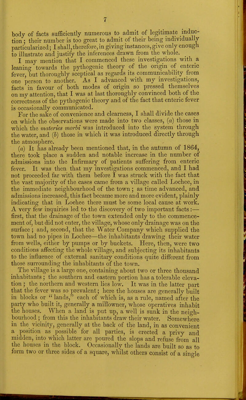 body of facts sufficiently numerous to admit of legitimate induc- tion ; their number is too great to admit of their being individually particularized; I shall, therefore, in giving instances,give only enough to illustrate and justify the inferences drawn from the whole. I may mention that I commenced these investigations with a leaning towards the pythogenic theory of the origin of enteric fever, but thoroughly sceptical as regards its communicability from one person to another. As I advanced with my investigations, facts in favour of both modes of origin so pressed themselves on my attention, that I was at last thoroughly convinced both of the correctness of the pythogenic theory and of the fact that enteric fever is occasionally communicated. For the sake of convenience and clearness, I shall divide the cases on which the observations were made into two classes, (a) those in which the materies morbi was introduced into the system through the water, and (b) those in which it was introduced directly through the atmosphere. (a) It has already been mentioned that, in the autumn of 1864, there took place a sudden and notable increase in the number of admissions into the Infirmary of patients suffering from enteric fever. It was then that my investigations commenced, and I had not proceeded far with them before I was struck with the fact that the vast majority of the cases came from a village called Lochee, in the immediate neighbourhood of the town; as time advanced, and admissions increased, this fact became more and more evident, plainly indicating that in Lochee there must be some local cause at work. A very few inquiries led to the discovery of two important facts:— first, that the drainage of the town extended only to the commence- ment of, but did not enter, the village, whose only drainage was on the surface; and, second, that the Water Company which supplied the town had no pipes in Lochee—the inhabitants drawing their water from wells, either by pumps or by buckets. Here, then, were two conditions affecting the whole village, and subjecting its inhabitants to the influence of external sanitary conditions quite different from those surrounding the inhabitants of the town. The village is a large one, containing about two or three thousand inhabitants ; the southern and eastern portion has a tolerable eleva- tion ; the northern and western lies low. It was in the latter part that the fever was so prevalent; here the houses are generally built in blocks or “ lands,” each of which is, as a rule, named after the party who built it, generally a millowner, whose operatives inhabit the houses. When a land is put up, a well is sunk in the neigh- bourhood ; from this the inhabitants draw their water. Somewhere in the vicinity, generally at the back of the land, in as convenient a position as possible for all parties, is erected a privy and midden, into which latter are poured the slops and refuse from all the houses in the block. Occasionally the lands are built so as to form two or three sides of a square, whilst others consist of a single