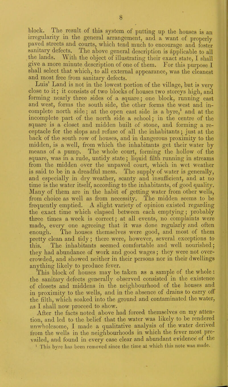 block. The result of this system of putting up the houses is an irregularity in the general arrangement, and a want of properly paved streets and courts, which tend much to encourage and foster sanitary defects. The above general description is applicable to all the lands. With the object of illustrating their exact state, I shall give a more minute description of one of them. For this purpose I shall select that which, to all external appearance, was the cleanest and most free from sanitary defects. Luis’ Land is not in the lowest portion of the village, but is very close to it; it consists of two blocks of houses two storeys high, and forming nearly three sides of a square; one block, running east and west, forms the south side, the other forms the west and in- complete north side; at the open east side is a byre,1 and at the incomplete part of the north side a school; in the centre of the square is a closet and midden built of stone, and forming a re- ceptacle for the slops and refuse of all the inhabitants; just at the back of the south row of houses, and in dangerous proximity to the midden, is a well, from which the inhabitants get their water by means of a pump. The whole court, forming the hollow of the square, was in a rude, untidy state; liquid filth running in streams from the midden over the unpaved court, which in wet weather is said to be in a dreadful mess. The supply of water is generally, and especially in dry weather, scanty and insufficient, and at no time is the water itself, according to the inhabitants, of good quality. Many of them are in the habit of getting water from other wells, from choice as well as from necessity. The midden seems to be frequently emptied. A slight variety of opinion existed regarding the exact time which elapsed between each emptying; probably three times a week is correct; at all events, no complaints were made, every one agreeing that it was done regularly and often enough. The houses themselves were good, and most of them pretty clean and tidy; there were, however, several exceptions to this. The inhabitants seemed comfortable and well nourished; they had abundance of work and good wages; they were not over- crowded, and showed neither in their persons nor in their dwellings anything likely to produce fever. This block of houses may be taken as a sample of the whole: the sanitary defects generally observed consisted in the existence of closets and middens in the neighbourhood of the houses and in proximity to the wells, and in the absence of drains to carry off the filth, which soaked into the ground and contaminated the water, as I shall now proceed to show. After the facts noted above had forced themselves on my atten- tion, and led to the belief that the water was likely to be rendered unwholesome, I made a qualitative analysis of the water derived from the wells in the neighbourhoods in which the fever most pre- vailed, and found in every case clear and abundant evidence of the 1 This byre lias been removed since the time at which this note was made.