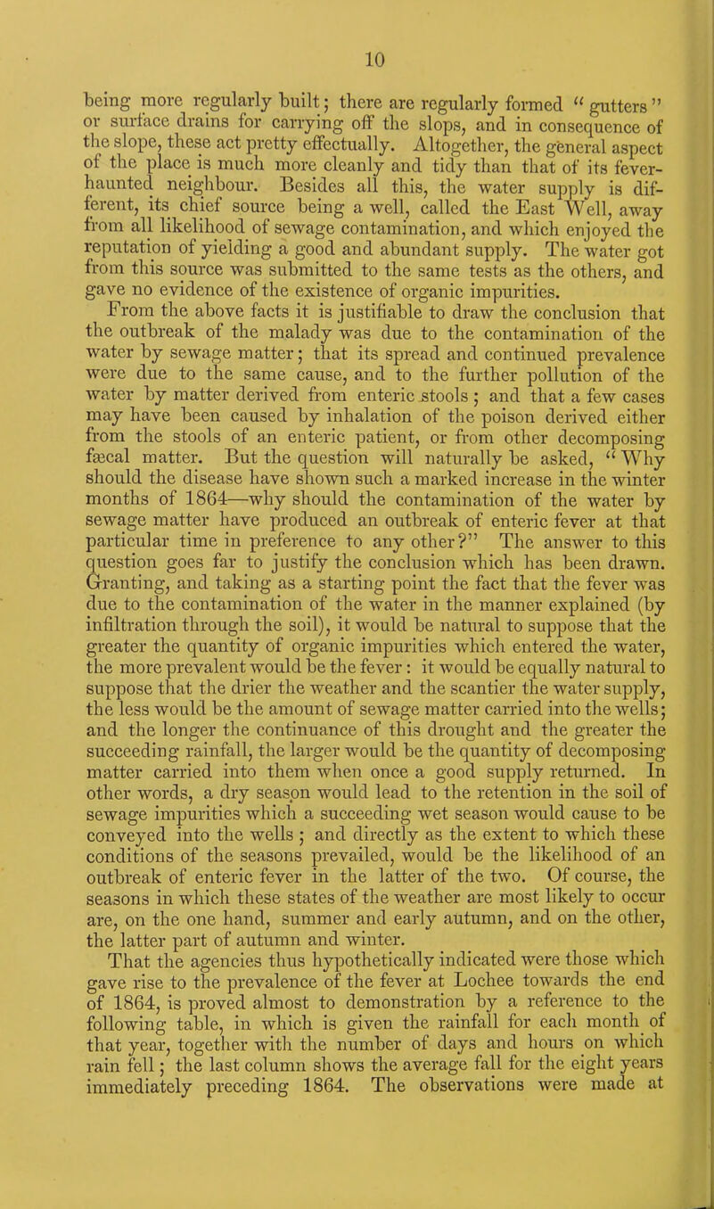 being more regularly built; there are regularly formed “ gutters ” or surface drains for carrying off the slops, and in consequence of the slope, these act pretty effectually. Altogether, the general aspect of the place is much more cleanly and tidy than that of its fever- haunted neighbour. Besides all this, the water supply is dif- ferent, its chief source being a well, called the East Well, away from all likelihood of sewage contamination, and which enjoyed the reputation of yielding a good and abundant supply. The water got from this source was submitted to the same tests as the others, and gave no evidence of the existence of organic impurities. From the above facts it is justifiable to draw the conclusion that the outbreak of the malady was due to the contamination of the water by sewage matter; that its spread and continued prevalence were due to the same cause, and to the further pollution of the water by matter derived from enteric stools ; and that a few cases may have been caused by inhalation of the poison derived either from the stools of an enteric patient, or from other decomposing faical matter. But the question will naturally be asked, “ Why should the disease have shown such a marked increase in the winter months of 1864—why should the contamination of the water by sewage matter have produced an outbreak of enteric fever at that particular time in preference to any other?” The answer to this question goes far to justify the conclusion which has been drawn. Granting, and taking as a starting point the fact that the fever was due to the contamination of the water in the manner explained (by infiltration through the soil), it would be natural to suppose that the greater the quantity of organic impurities which entered the water, the more prevalent would be the fever: it would be equally natural to suppose that the drier the weather and the scantier the water supply, the less would be the amount of sewage matter carried into the wells; and the longer the continuance of this drought and the greater the succeeding rainfall, the larger would be the quantity of decomposing matter carried into them when once a good supply returned. In other words, a dry season would lead to the retention in the soil of sewage impurities which a succeeding wet season would cause to be conveyed into the wells ; and directly as the extent to which these conditions of the seasons prevailed, would be the likelihood of an outbreak of enteric fever in the latter of the two. Of course, the seasons in which these states of the weather are most likely to occur are, on the one hand, summer and early autumn, and on the other, the latter part of autumn and winter. That the agencies thus hypothetically indicated were those which gave rise to the prevalence of the fever at Lochee towards the end of 1864, is proved almost to demonstration by a reference to the following table, in which is given the rainfall for each month of that year, together with the number of days and hours on which rain fell; the last column shows the average fall for the eight years immediately preceding 1864. The observations were made at