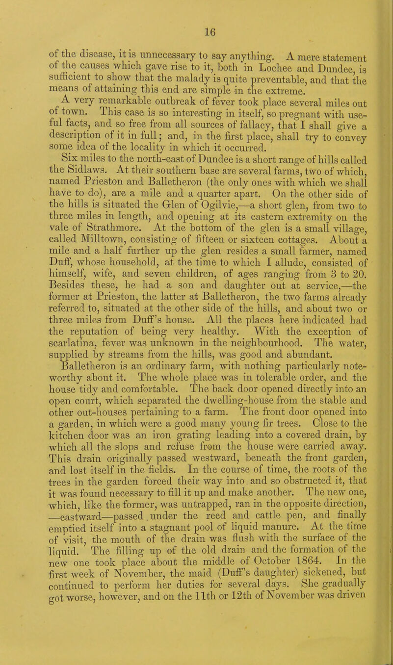 ot the disease, it is unnecessary to say anything. A mere statement of the causes which gave rise to it, both in Lochee and Dundee, is sufficient to show that the malady is quite preventable, and that the means of attaining this end are simple in the extreme. A very remarkable outbreak of fever took place several miles out of town. This case is so interesting in itself, so pregnant with use- ful facts, and so free from all sources of fallacy, that I shall give a description of it in full; and, in the first place, shall try to convey some idea of the locality in which it occurred. Six miles to the north-east of Dundee is a short range of hills called the Sidlaws. At their southern base are several farms, two of which, named Prieston and Balletheron (the only ones with which we shall have to do), are a mile and a quarter apart. On the other side of the hills is situated the Glen of Ogilvie,—a short glen, from two to three miles in length, and opening at its eastern extremity on the vale of Strathmore. At the bottom of the glen is a small village, called Milltown, consisting of fifteen or sixteen cottages. About a mile and a half further up the glen resides a small farmer, named Duff, whose household, at the time to which I allude, consisted of himself, wife, and seven children, of ages ranging from 3 to 20. Besides these, he had a son and daughter out at service,—the former at Prieston, the latter at Balletheron, the two farms already referred to, situated at the other side of the hills, and about two or three miles from Duff’s house. All the places here indicated had the reputation of being very healthy. With the exception of scarlatina, fever was unknown in the neighbourhood. The water, supplied by streams from the hills, was good and abundant. Balletheron is an ordinary farm, with nothing particularly note- worthy about it. The whole place was in tolerable order, and the house tidy and comfortable. The back door opened directly into an open court, which separated the dwelling-house from the stable and other out-houses pertaining to a farm. The front door opened into a garden, in which were a good many young fir trees. Close to the kitchen door was an iron grating leading into a covered drain, by which all the slops and refuse from the house were carried away. This drain originally passed westward, beneath the front garden, and lost itself in the fields. In the course of time, the roots of the trees in the garden forced their way into and so obstructed it, that it was found necessary to fill it up and make another. The new one, which, like the former, was untrapped, ran in the opposite direction, —eastward—passed.under the reed and cattle pen, and finally emptied itself into a stagnant pool of liquid manure. At the time of visit, the mouth of the drain was flush with the surface of the liquid. The filling up of the old drain and the formation of the new one took place about the middle of October 1864. In the first week of November, the maid (Duff’s daughter) sickened, but continued to perform her duties for several days. She gradually got worse, however, and on the 11th or 12th of November was driven