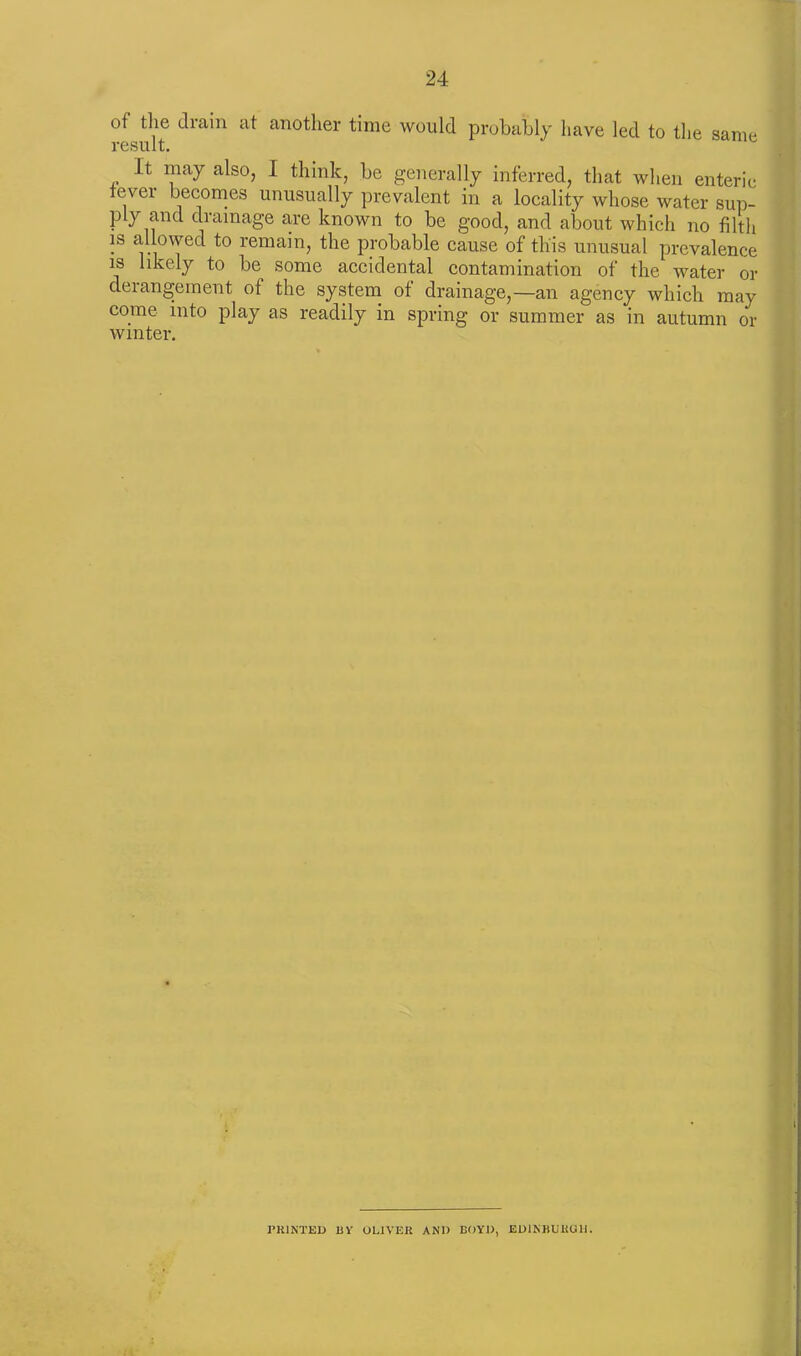 of the drain at another time would probably have led to the same result. It may also, I think, be generally inferred, that when enteric fevei becomes unusually prevalent in a locality whose water sup- ply and drainage are known to be good, and about which no filth is allowed to remain, the probable cause of this unusual prevalence is likely to be some accidental contamination of the water or derangement of the system of drainage,—an agency which may come into play as readily in spring or summer as in autumn or winter. I PRINTED 13V OLIVER AND BOYD, EDINBURGH.