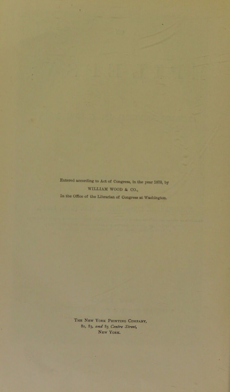 Entered according to Act of Congress, in the year 1870, by WILLIAM WOOD & CO., In the Office of the Librarian of Congress at Washington. The New York Printing Company, 8i, 83, and 85 Centre Street, New York.