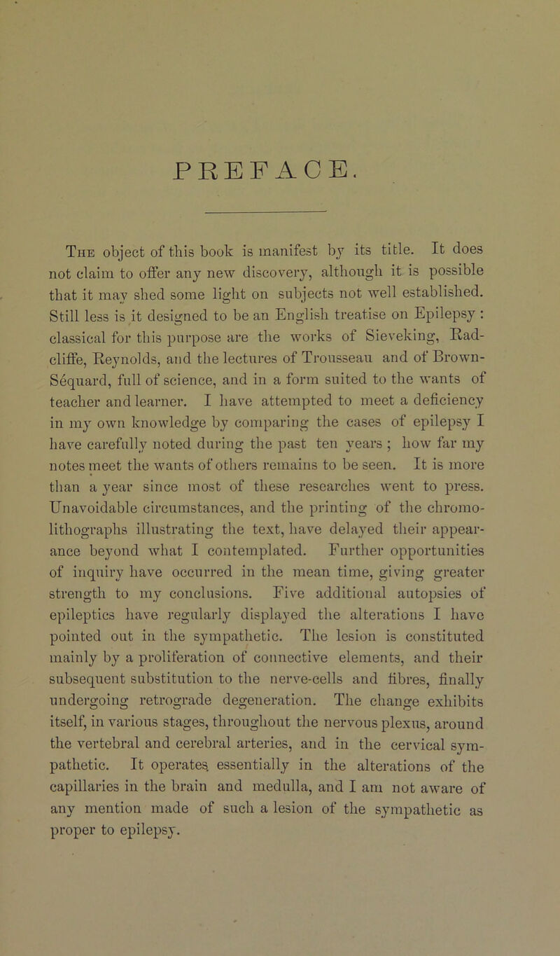 PREFACE. The object of this book is manifest by its title. It does not claim to offer any new discovery, although it is possible that it may shed some light on subjects not well established. Still less is it designed to be an English treatise on Epilepsy : classical for this purpose are the works of Sieveking, Rad- cliffe, Reynolds, and the lectures of Trousseau and of Brown- Sequard, full of science, and in a form suited to the wants of teacher and learner. I have attempted to meet a deficiency in my own knowledge by comparing the cases of epilepsy I have carefully noted during the past ten years ; how far my notes meet the wants of others remains to be seen. It is more than a year since most of these researches went to press. Unavoidable circumstances, and the printing of the chromo- lithographs illustrating the text, have delayed their appear- ance beyond what I contemplated. Further opportunities of inquiry have occurred in the mean time, giving greater strength to my conclusions. Five additional autopsies of epileptics have regularly displayed the alterations I have pointed out in the sympathetic. The lesion is constituted mainly by a proliferation of connective elements, and their subsequent substitution to the nerve-cells and fibres, finally undergoing retrograde degeneration. The change exhibits itself, in various stages, throughout the nervous plexus, around the vertebral and cerebral arteries, and in the cervical sym- pathetic. It operates, essentially in the alterations of the capillaries in the brain and medulla, and I am not aware of any mention made of such a lesion of the sympathetic as proper to epilepsy.