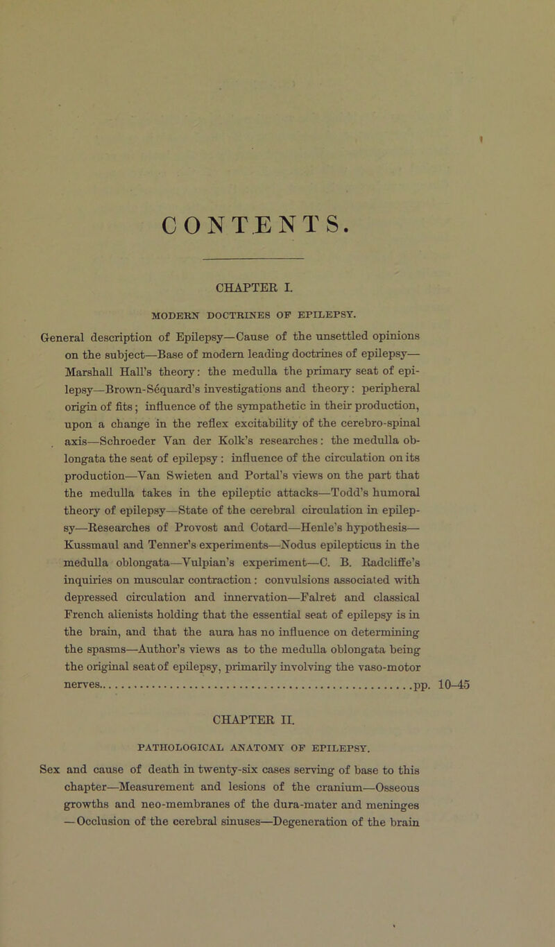 t CONTENTS. CHAPTER I. MODERN DOCTRINES OF EPILEPSY. General description of Epilepsy—Cause of the unsettled opinions on the subject—Base of modem leading doctrines of epilepsy— Marshall Hall’s theory: the medulla the primary seat of epi- lepsy—Brown-Sequard’s investigations and theory: peripheral origin of fits; influence of the sympathetic in their production, upon a change in the reflex excitability of the cerebro-spinal axis—Schroeder Yan der Kolk’s researches: the medulla ob- longata the seat of epilepsy : influence of the circulation on its production—Van Swieten and Portal’s views on the part that the medulla takes in the epileptic attacks—Todd’s humoral theory of epilepsy—State of the cerebral circulation in epilep- sy—Researches of Provost and Cotard—Henle’s hypothesis— Kussmaul and Termer’s experiments—Nodus epilepticus in the medulla oblongata—Vulpian’s experiment—C. B. Radcliffe’s inquiries on muscular contraction: convulsions associated with depressed circulation and innervation—Falret and classical French alienists holding that the essential seat of epilepsy is in the brain, and that the aura has no influence on determining the spasms—Author’s views as to the medulla oblongata being the original seat of epilepsy, primarily involving the vaso-motor nerves pp. 10-45 CHAPTER II. PATHOLOGICAL ANATOMY OF EPILEPSY. Sex and cause of death in twenty-six cases serving of base to this chapter—Measurement and lesions of the cranium—Osseous growths and neo-membranes of the dura-mater and meninges — Occlusion of the cerebral sinuses—Degeneration of the brain