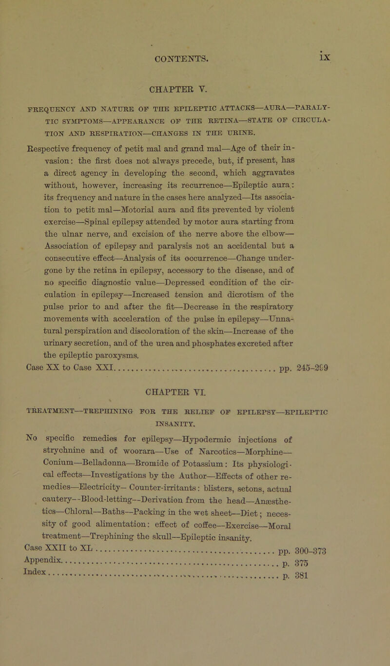 CHAPTER V. FREQUENCY AND NATURE OF THE EPILEPTIC ATTACKS—AURA—PARALY- TIC SYMPTOMS—APPEAR AN CE OF THE RETINA—STATE OF CIRCULA- TION AND RESPIRATION—CHANGES IN THE URINE. Respective frequency of petit mal and grand mal—Age of their in- vasion : the first does not always precede, hut, if present, has a direct agency in developing the second, which aggravates without, however, increasing its recurrence—Epileptic aura: its frequency and nature in the cases here analyzed—Its associa- tion to petit mal—Motorial aura and fits prevented by violent exercise—Spinal epilepsy attended by motor aura starting from the ulnar nerve, and excision of the nerve above the elbow— Association of epilepsy and paralysis not an accidental but a consecutive effect—Analysis of its occurrence—Change under- gone by the retina in epilepsy, accessory to the disease, and of no specific diagnostic value—Depressed condition of the cir- culation in epilepsy—Increased tension and dicrotism of the pulse prior to and after the fit—Decrease in the respiratory movements with acceleration of the pulse in epilepsy—Unna- tural perspiration and discoloration of the skin—Increase of the urinary secretion, and of the urea and phosphates excreted after the epileptic paroxysms. Case XX to Case XXI pp. 245-299 CHAPTER VI TREATMENT—TREPHINING FOR THE RELIEF OF EPILEPSY—EPILEPTIC INSANITY. No specific remedies for epilepsy—Hypodermic injections of strychnine and of woorara—Use of Narcotics—Morphine— Conium—Belladonna—Bromide of Potassium: Its physiologi • cal effects—Investigations by the Author—Effects of other re- medies—Electricity- Counter-irritants: blisters, setons, actual cautery--Blood-letting— Derivation from the head—Anesthe- tics—Chloral—Baths—Packing in the wet sheet—Diet; neces- sity of good alimentation: effect of coffee—Exercise—Moral treatment—Trephining the skull—Epileptic insanity. Case XXII to XL pp. 300-373 Appendix 375 Index p. 381