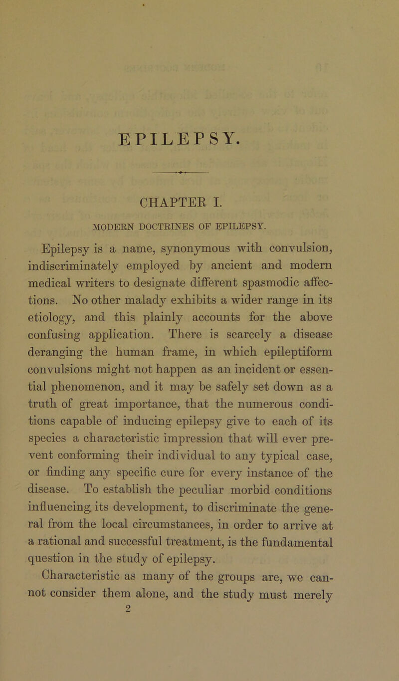 CHAPTER I. MODERN DOCTRINES OF EPILEPSY. Epilepsy is a name, synonymous with convulsion, indiscriminately employed by ancient and modern medical writers to designate different spasmodic affec- tions. No other malady exhibits a wider range in its etiology, and this plainly accounts for the above confusing application. There is scarcely a disease deranging the human frame, in which epileptiform convulsions might not happen as an incident or essen- tial phenomenon, and it may be safely set down as a truth of great importance, that the numerous condi- tions capable of inducing epilepsy give to each of its species a characteristic impression that will ever pre- vent conforming their individual to any typical case, or finding any specific cure for every instance of the disease. To establish the peculiar morbid conditions influencing its development, to discriminate the gene- ral from the local circumstances, in order to arrive at a rational and successful treatment, is the fundamental question in the study of epilepsy. Characteristic as many of the groups are, we can- not consider them alone, and the study must merely 2