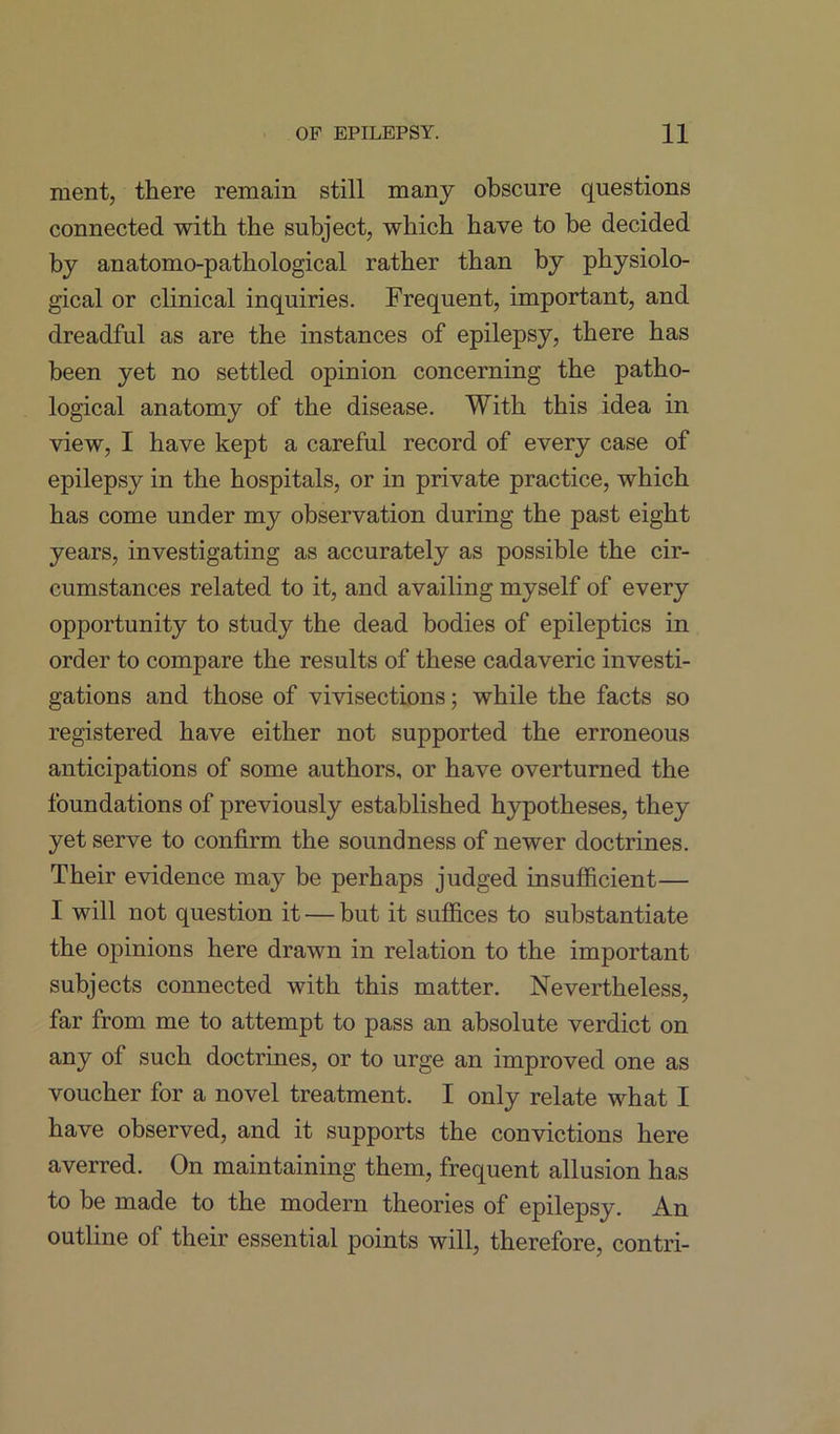 ment, there remain still many obscure questions connected with the subject, which have to be decided by anatomo-pathological rather than by physiolo- gical or clinical inquiries. Frequent, important, and dreadful as are the instances of epilepsy, there has been yet no settled opinion concerning the patho- logical anatomy of the disease. With this idea in view, I have kept a careful record of every case of epilepsy in the hospitals, or in private practice, which has come under my observation during the past eight years, investigating as accurately as possible the cir- cumstances related to it, and availing myself of every opportunity to study the dead bodies of epileptics in order to compare the results of these cadaveric investi- gations and those of vivisections; while the facts so registered have either not supported the erroneous anticipations of some authors, or have overturned the foundations of previously established hypotheses, they yet serve to confirm the soundness of newer doctrines. Their evidence may be perhaps judged insufficient— I will not question it — but it suffices to substantiate the opinions here drawn in relation to the important subjects connected with this matter. Nevertheless, far from me to attempt to pass an absolute verdict on any of such doctrines, or to urge an improved one as voucher for a novel treatment. I only relate what I have observed, and it supports the convictions here averred. On maintaining them, frequent allusion has to be made to the modem theories of epilepsy. An outline of their essential points will, therefore, contri-