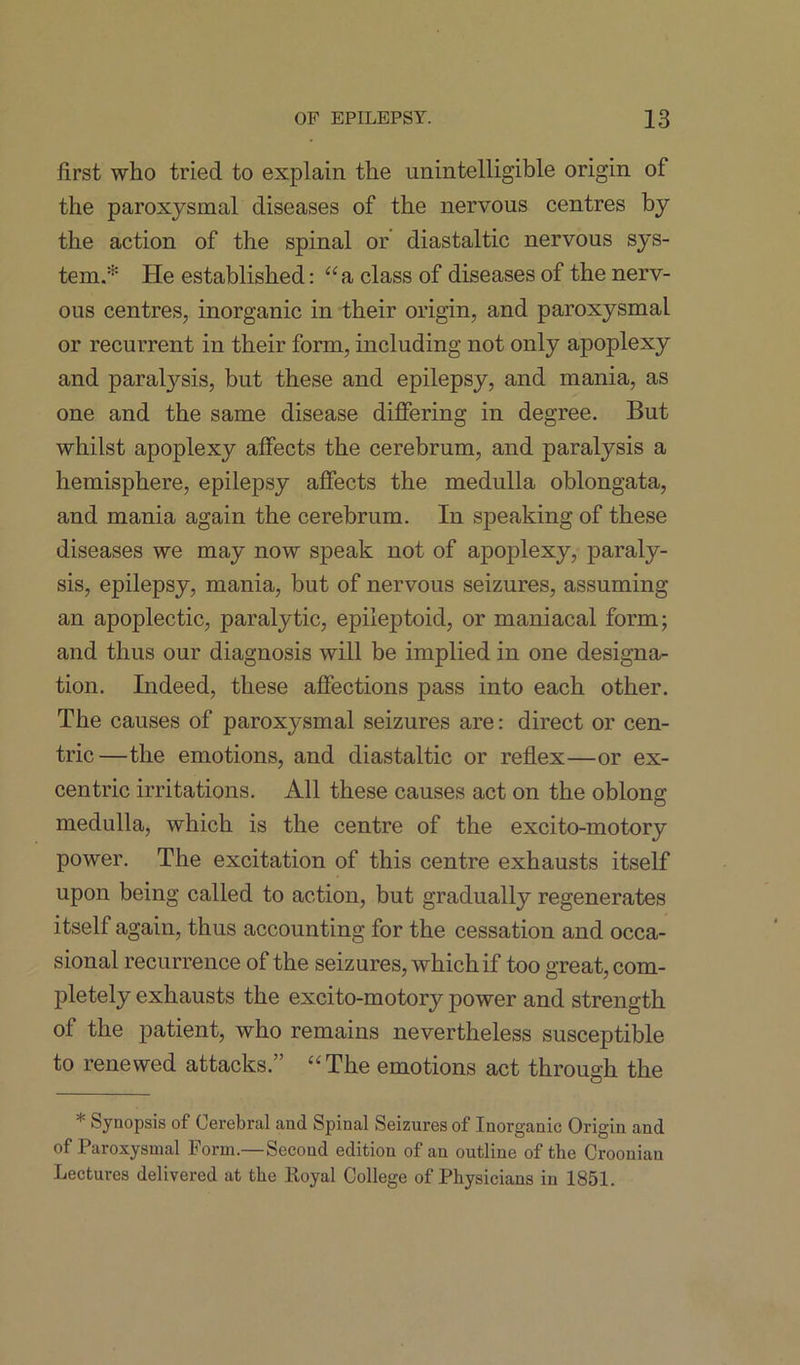 first who tried to explain the unintelligible origin of the paroxysmal diseases of the nervous centres by the action of the spinal or diastaltic nervous sys- tem.* He established: “ a class of diseases of the nerv- ous centres, inorganic in their origin, and paroxysmal or recurrent in their form, including not only apoplexy and paratysis, but these and epilepsy, and mania, as one and the same disease differing in degree. But whilst apoplexy affects the cerebrum, and paralysis a hemisphere, epilepsy affects the medulla oblongata, and mania again the cerebrum. In speaking of these diseases we may now speak not of apoplexy, paraly- sis, epilepsy, mania, but of nervous seizures, assuming an apoplectic, paralytic, epileptoid, or maniacal form; and thus our diagnosis will be implied in one designa- tion. Indeed, these affections pass into each other. The causes of paroxysmal seizures are: direct or cen- tric—the emotions, and diastaltic or reflex—or ex- centric irritations. All these causes act on the oblong medulla, which is the centre of the excito-motory power. The excitation of this centre exhausts itself upon being called to action, but gradually regenerates itself again, thus accounting for the cessation and occa- sional recurrence of the seizures, which if too great, com- pletely exhausts the excito-motory power and strength of the patient, who remains nevertheless susceptible to renewed attacks.” “The emotions act through the * Synopsis of Cerebral and Spinal Seizures of Inorganic Origin and of Paroxysmal Form.— Second edition of an outline of the Croonian Lectures delivered at the ltoyal College of Physicians in 1851.