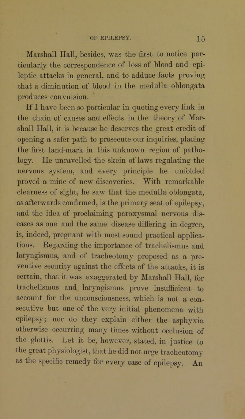 Marshall Hall, besides, was the first to notice par- ticularly the correspondence of loss of blood and epi- leptic attacks in general, and to adduce facts proving that a diminution of blood in the medulla oblongata produces convulsion. If I have been so particular in quoting every link in the chain of causes and effects in the theory of Mar- shall Hall, it is because he deserves the great credit of opening a safer path to prosecute our inquiries, placing the first land-mark in this unknown region of patho- logy. He unravelled the skein of laws regulating the nervous system, and every principle he unfolded proved a mine of new discoveries. With remarkable clearness of sight, he saw that the medulla oblongata, as afterwards confirmed, is the primary seat of epilepsy, and the idea of proclaiming paroxysmal nervous dis- eases as one and the same disease differing in degree, is, indeed, pregnant with most sound practical applica- tions. Regarding the importance of trachelismus and laryngismus, and of tracheotomy proposed as a pre- ventive security against the effects of the attacks, it is certain, that it was exaggerated by Marshall Hall, for trachelismus and laryngismus prove insufficient to account for the unconsciousness, which is not a con- secutive but one of the very initial phenomena with epilepsy; nor do they explain either the asphyxia otherwise occurring many times without occlusion of the glottis. Let it be, however, stated, in justice to the great physiologist, that he did not urge tracheotomy as the specific remedy for every case of epilepsy. An