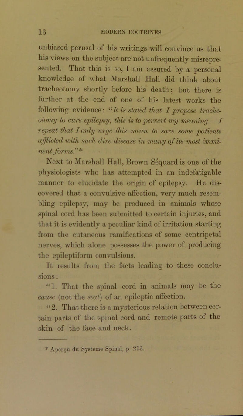 unbiased perusal of his writings will convince us that his views on the subject are not unfrequently misrepre- sented. That this is so, I am assured by a personal knowledge of what Marshall Hall did think about tracheotomy shortly before his death; but there is further at the end of one of his latest works the following evidence: “It is stated that I propose trache- otomy to cure epilepsy, this is to pervert my meaning. I repeat that I only urge this mean to save some patients afflicted with such dire disease in many of its most immi- nent forms.” * Next to Marshall Hall, Brown Sequard is one of the physiologists who has attempted in an indefatigable manner to elucidate the origin of epilepsy. He dis- covered that a convulsive affection, very much resem- bling epilepsy, may be produced in animals whose spinal cord has been submitted to certain injuries, and that it is evidently a peculiar kind of irritation starting from the cutaneous ramifications of some centripetal nerves, which alone possesses the power of producing the epileptiform convulsions. It results from the facts leading to these conclu- sions : “1. That the spinal cord in animals may be the cause (not the seat) of an epileptic affection. “2. That there is a mysterious relation between cer- tain parts of the spinal cord and remote parts of the skin of the face and neck. * Apergu du Systeme Spinal, p. 213.