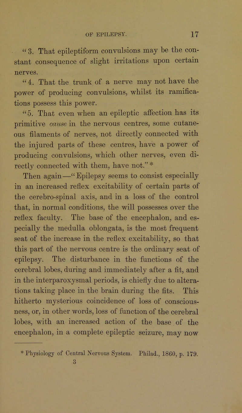 “ 3. That epileptiform convulsions may be the con- stant consequence of slight irritations upon certain nerves. “4. That the trunk of a nerve may not have the power of producing convulsions, whilst its ramifica- tions possess this power. “5. That even when an epileptic affection has its primitive cause in the nervous centres, some cutane- ous filaments of nerves, not directly connected with the injured parts of these centres, have a power of producing convulsions, which other nerves, even di- rectly connected with them, have not.” * Then again—“Epilepsy seems to consist especially in an increased reflex excitability of certain parts of the cerebro-spinal axis, and in a loss of the control that, in normal conditions, the will possesses over the reflex faculty. The base of the encephalon, and es- pecially the medulla oblongata, is the most frequent seat of the increase in the reflex excitability, so that this part of the nervous centre is the ordinary seat of epilepsy. The disturbance in the functions of the cerebral lobes, during and immediately after a fit, and in the interparoxysmal periods, is chiefly due to altera- tions taking place in the brain during the fits. This hitherto mysterious coincidence of loss of conscious- ness, or, in other words, loss of function of the cerebral lobes, with an increased action of the base of the encephalon, in a complete epileptic seizure, may now * Physiology of Central Nervous System. Pliilad., 1860, p. 179. 3
