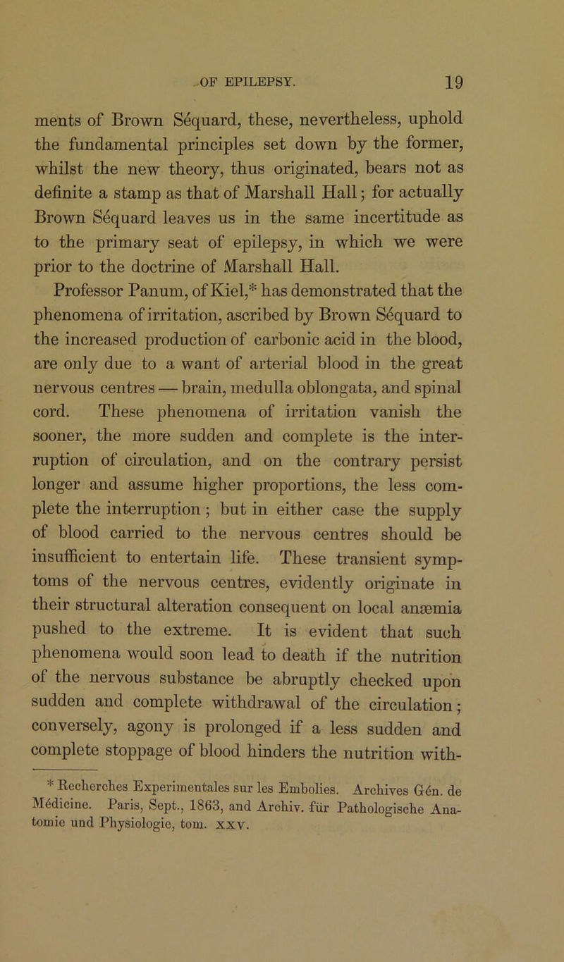 ments of Brown Sequard, these, nevertheless, uphold the fundamental principles set down by the former, whilst the new theory, thus originated, bears not as definite a stamp as that of Marshall Hall; for actually Brown Sequard leaves us in the same incertitude as to the primary seat of epilepsy, in which we were prior to the doctrine of Marshall Hall. Professor Panum, of Kiel,* has demonstrated that the phenomena of irritation, ascribed by Brown Sequard to the increased production of carbonic acid in the blood, are only due to a want of arterial blood in the great nervous centres — brain, medulla oblongata, and spinal cord. These phenomena of irritation vanish the sooner, the more sudden and complete is the inter- ruption of circulation, and on the contrary persist longer and assume higher proportions, the less com- plete the interruption ; but in either case the supply of blood carried to the nervous centres should be insufficient to entertain life. These transient symp- toms of the nervous centres, evidently originate in their structural alteration consequent on local ansemia pushed to the extreme. It is evident that such phenomena would soon lead to death if the nutrition of the nervous substance be abruptly checked upon sudden and complete withdrawal of the circulation; conversely, agony is prolonged if a less sudden and complete stoppage of blood hinders the nutrition with- * Recherches Experimentales sur les Embolies. Archives G6n. de Medicine. Paris, Sept., 1863, and Archiv. fur Pathologische Ana- tomic und Pkysiologie, tom. xxv.
