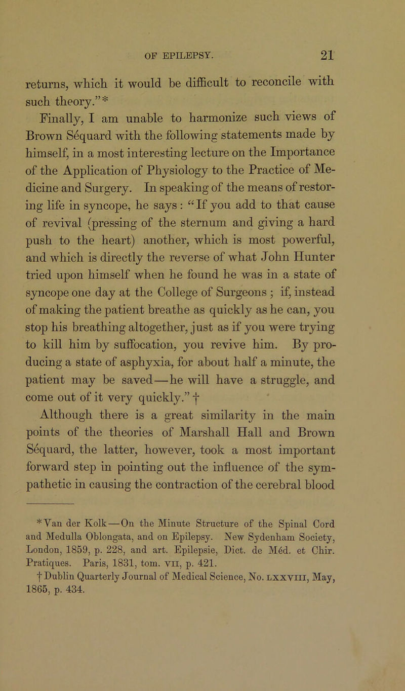 returns, which it would be difficult to reconcile with such theory.” * Finally, I am unable to harmonize such views of Brown S4quard with the following statements made by himself, in a most interesting lecture on the Importance of the Application of Physiology to the Practice of Me- dicine and Surgery. In speaking of the means of restor- ing life in syncope, he says: “ If you add to that cause of revival (pressing of the sternum and giving a hard push to the heart) another, which is most powerful, and which is directly the reverse of what John Hunter tried upon himself when he found he was in a state of syncope one day at the College of Surgeons ; if, instead of making the patient breathe as quickly as he can, you stop his breathing altogether, just as if you were trying to kill him by suffocation, you revive him. By pro- ducing a state of asphyxia, for about half a minute, the patient may be saved—he will have a struggle, and come out of it very quickly.” j* Although there is a great similarity in the main points of the theories of Marshall Hall and Brown Sequard, the latter, however, took a most important forward step in pointing out the influence of the sym- pathetic in causing the contraction of the cerebral blood * Van der Kolk—On the Minute Structure of the Spinal Cord and Medulla Oblongata, and on Epilepsy. New Sydenham Society, London, 1859, p. 228, and art. Epilepsie, Diet, de M6d. et Chir. Pratiques. Paris, 1831, tom. vil, p. 421. f Dublin Quarterly Journal of Medical Science, No. lxxviii, May, 1865, p. 434.