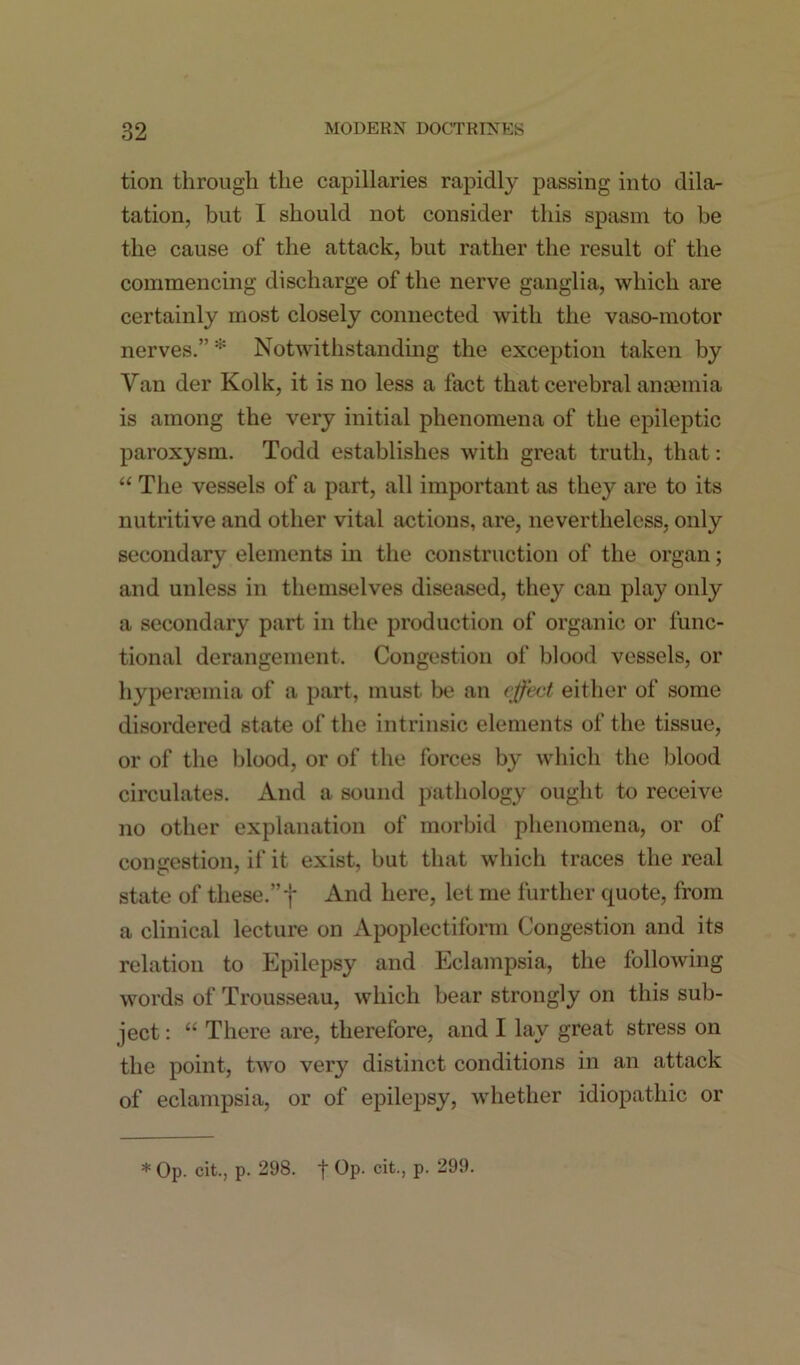 tion through the capillaries rapidly passing into dila- tation, but I should not consider this spasm to be the cause of the attack, but rather the result of the commencing discharge of the nerve ganglia, which are certainly most closely connected with the vaso-motor nerves.” * Notwithstanding the exception taken by Van der Kolk, it is no less a fact that cerebral anosmia is among the very initial phenomena of the epileptic paroxysm. Todd establishes with great truth, that: “ The vessels of a part, all important as they are to its nutritive and other vital actions, are, nevertheless, only secondary elements in the construction of the organ; and unless in themselves diseased, they can play only a secondary part in the production of organic or func- tional derangement. Congestion of blood vessels, or hyperaemia of a part, must be an effect either of some disordered state of the intrinsic elements of the tissue, or of the blood, or of the forces by which the blood circulates. And a sound pathology ought to receive no other explanation of morbid phenomena, or of congestion, if it exist, but that which traces the real state of these.” f And here, let me further quote, from a clinical lecture on Apoplectiform Congestion and its relation to Epilepsy and Eclampsia, the following words of Trousseau, which bear strongly on this sub- ject : “ There are, therefore, and I lay great stress on the point, two very distinct conditions in an attack of eclampsia, or of epilepsy, whether idiopathic or * Op. cit., p. 298. t Op. cit., p. 299.