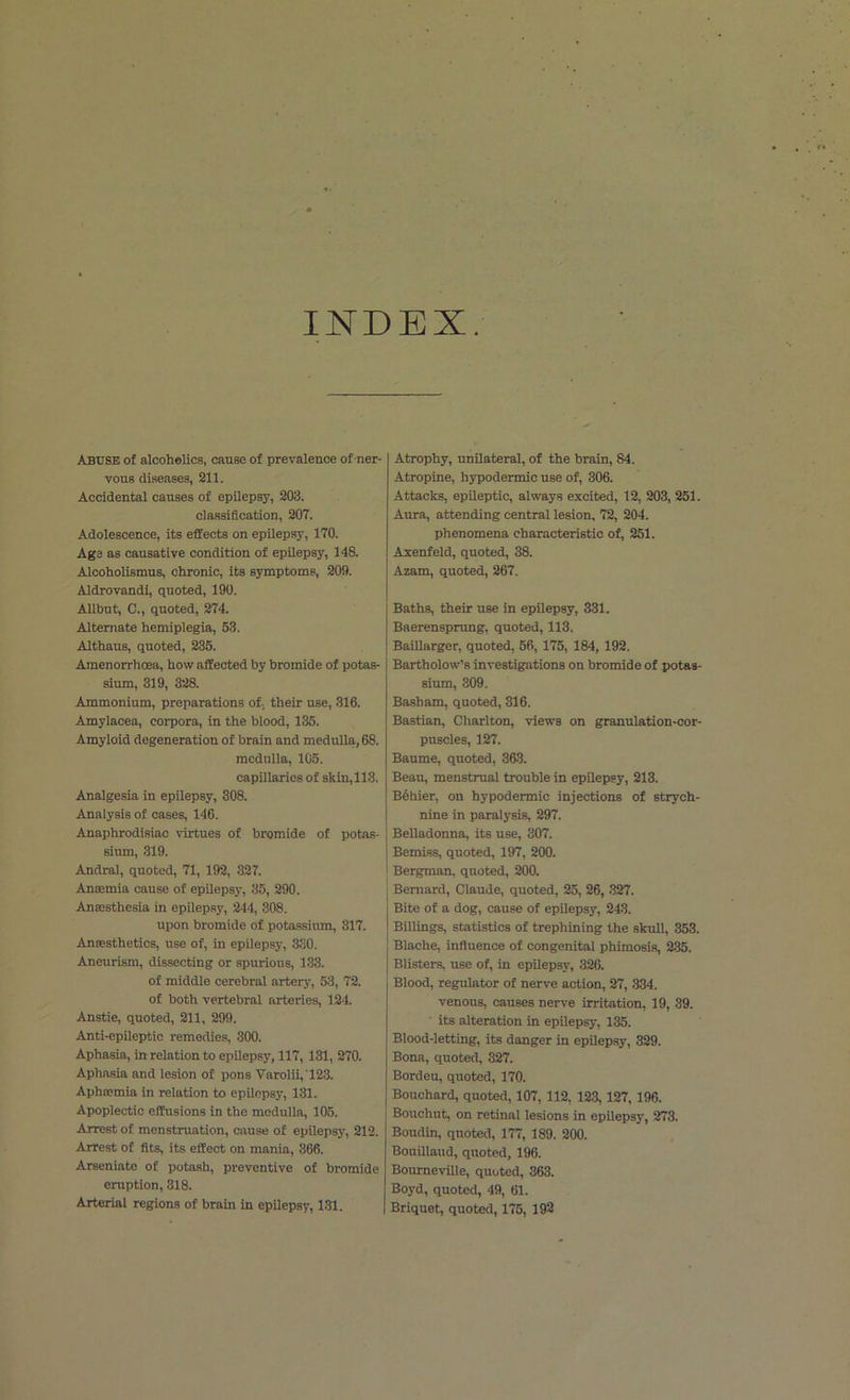 INDEX. Abuse of alcoholics, cause of prevalence of ner- vous diseases, 211. Accidental causes of epilepsy, 203. classification, 207. Adolescence, its effects on epilepsy, 170. Age as causative condition of epilepsy, 148. Alcoholismus, chronic, its symptoms, 209. Aldrovandi, quoted, 190. Allbut, C., quoted, 274. Alternate hemiplegia, 53. Althaus, quoted, 235. Amenorrhoea, how affected by bromide of potas- sium, 319, 328. Ammonium, preparations of, their use, 316. Amylacea, corpora, in the blood, 135. Amyloid degeneration of brain and medulla, 68. medulla, 105. capillaries of skin,113. Analgesia in epilepsy, 308. Analysis of cases, 146. Anaphrodisiac virtues of bromide of potas- sium, 319. Andral, quoted, 71, 192, 327. Ansemia cause of epilepsy, 35, 290. Anaesthesia in epilepsy, 244, 308. upon bromide of potassium, 317. Anaesthetics, use of, in epilepsy, 330. Aneurism, dissecting or spurious, 133. of middle cerebral artery, 53, 72. of both vertebral arteries, 124. Anstie, quoted, 211, 299. Anti-epileptic remedies, 300. Aphasia, in relation to epilepsy, 117, 131, 270. Aphasia and lesion of pons Varolii, '123. Aphaemia in relation to epilepsy, 131. Apoplectic effusions in the medulla, 105. Arrest of menstruation, cause of epilepsy, 212. Arrest of fits, its effect on mania, 366. Arseniate of potash, preventive of bromide eruption, 318. Arterial regions of brain in epilepsy, 131. Atrophy, unilateral, of the brain, 84. Atropine, hypodermic use of, 306. Attacks, epileptic, always excited, 12, 203, 251. Aura, attending central lesion, 72, 204. phenomena characteristic of, 251. Axenfeld, quoted, 38. Azam, quoted, 267. Baths, their use in epilepsy, 331. Baerensprung, quoted, 113. Baillarger, quoted, 56, 175, 184, 192. Bartholow’s investigations on bromide of potas- sium, 309. Basham, quoted, 316. Bastian, Charlton, views on granulation-cor- puscles, 127. Baume, quoted, 363. Beau, menstrual trouble in epilepsy, 213. Bolder, on hypodermic injections of strych- nine in paralysis, 297. Belladonna, its use, 307. Bemiss, quoted, 197, 200. Bergman, quoted, 200. Bernard, Claude, quoted, 25, 26, 327. Bite of a dog, cause of epilepsy, 243. Billings, statistics of trephining the skull, 353. Blache, influence of congenital phimosis, 235. Blisters, use of, in epilepsy, 326. Blood, regulator of nerve action, 27, 334. venous, causes nerve irritation, 19, 39. its alteration in epilepsy, 135. Blood-letting, its danger in epilepsy, 329. Bona, quoted, 327. Bordeu, quoted, 170. Bouchard, quoted, 107, 112, 123, 127, 196. Bouchut, on retinal lesions in epilepsy, 273. Boudin, quoted, 177, 189. 200. Bouillaud, quoted, 196. Bourneville, quoted, 363. Boyd, quoted, 49, 61. Briquet, quoted, 175, 192