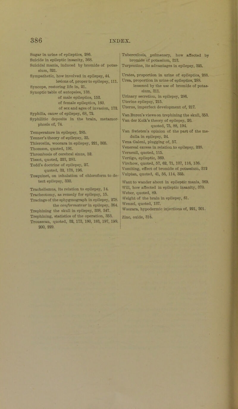 Sugar in urine of epileptics, 286. Suicide in epileptic insanity, 368. Suicidal mania, induced by bromide of potas- sium, 321. Sympathetic, how involved in epilepsy, 44. lesions of, proper to epilepsy, 111. Syncope, restoring life in, 21. Synoptic table of autopsies, 138. of male epileptics, 152. of female epileptics, 160. of sex and ages of invasion, 172. Syphilis, cause of epilepsy, 68, 72. Syphilitic deposits in the brain, metamor- phosis of, 74. Temperature in epilepsy, 285. Tenner’s theory of epilepsy, 35. Thiercelin, woorara in epilepsy, 221, 305. Thomson, quoted, 191. Thrombosis of cerebral sinus, 52. Tissot, quoted, 223, 283. Todd’s doctrine of epilepsy, 27. quoted, 32, 178, 196. Tosquinet, on inhalation of chloroform to de- tect epilepsy, 330. Trachelismns, its relation to epilepsy, 14. Tracheotomy, as remedy for epilepsy, 15. Tracings of the sphygraograph in epilepsy, 278. the coti/ormateur in epilepsy, 364. Trephining the skull in epilepsy, 338. 347. Trephining, statistics of the operation, 353. Trousseau, quoted, 32, 173, 180, 183, 197, 199. 200, 229. I Tuberculosis, pulmonary, how affected by bromide of potassium, 313. Turpentine, its advantages in epilepsy, 325. Urates, proportion in urine of epileptics, 288. Urea, proportion in urine of epileptics, 288. lessened by the use of bromide of potas- sium, 311. Urinary secretion, in epilepsy, 286. Uterine epilepsy, 215. Uterus, imperfect development of, 217. Van Buren's views on trephining the skull, 353. Van der lvolk’s theory of epilepsy, 20. quoted, 75, 88, 194. Van Swieten’s opinion of the part of the me- dulla in epilepsy, 24. Vena Galeni, plugging of, 57. Venereal excess in relation to epilepsy, 228. Vemeuil, quoted, 115. Vertigo, epileptic, 369. Virchow, quoted, 57, 62, 71, 107, 116, 136. Vomiting, effect of bromide of potassium, 312 Vulpian, quoted, 41, 56, 114, 355. Want to wander about in epileptic manin, 369. Will, how affected in epileptic insanity, 370. Weber, quoted, 89. Weight of the brain in epilepsy, 61. Wenzel, quoted, 137. Woorara, hypodermic injections of, 221, 301. Zinc, oxide, 316.