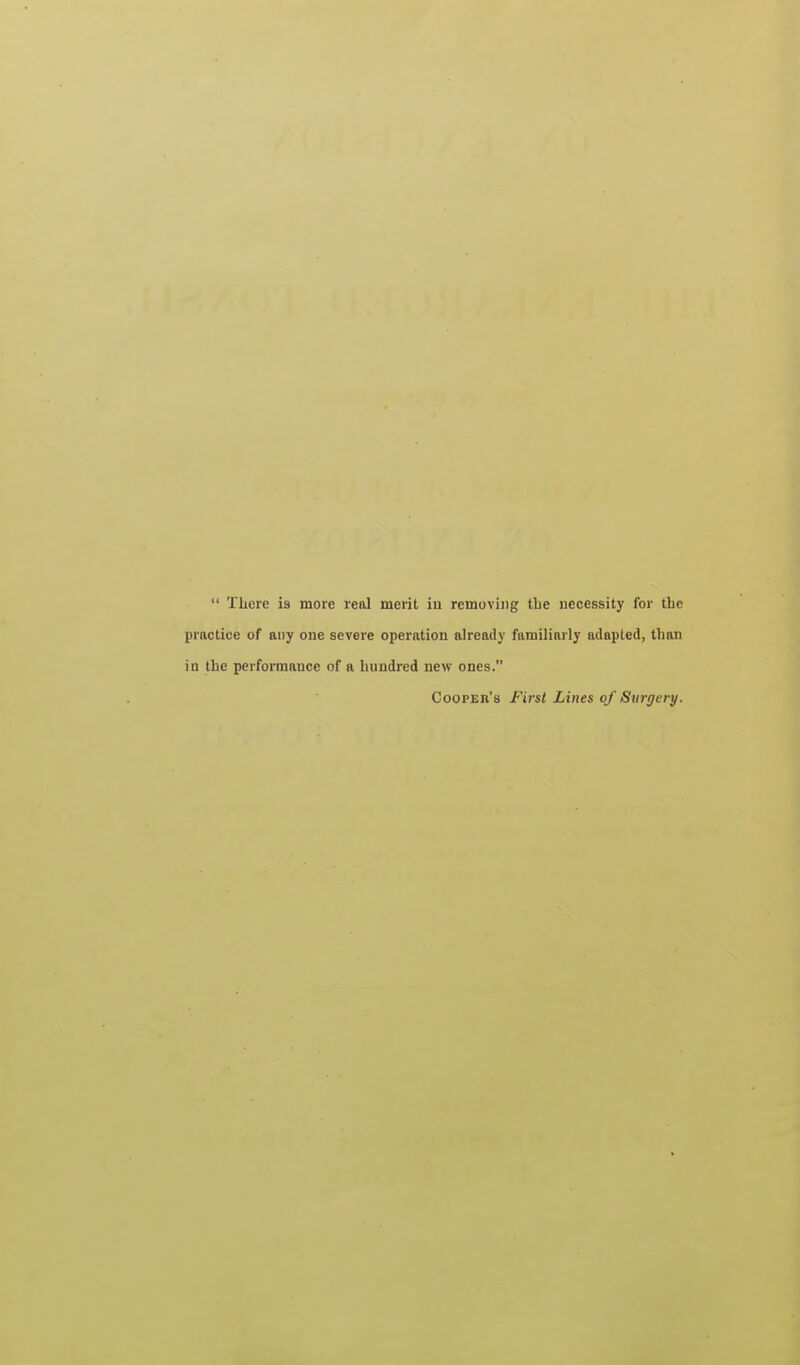  There is more real merit iu removing tlie uecessity for the practice of any one severe operation already familiarly adapted, than in the performance of a hundred new ones. Cooper's First Lines of Surgery.