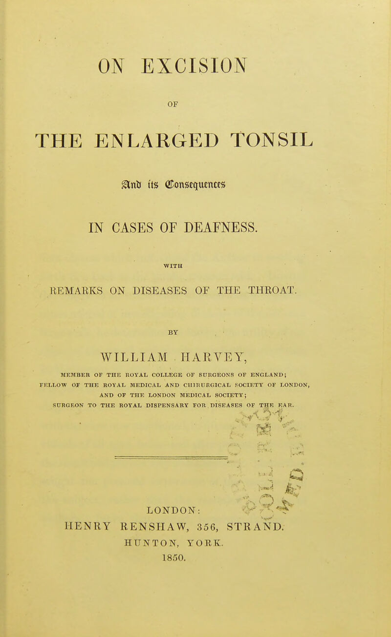 OF THE ENLARGED TONSIL glnti Its ODonsfciucncES IN CASES OF DEAFNESS. WITH REMARKS ON DISEASES OF THE THROAT. BY WILLIAM HARVEY, MEMBER OF THE ROYAL COLLEGE OF SURGEONS OF ENGLAND; FELLOW OF THE ROYAL MEDICAL AND CHIRUKGICAL SOCIETY OF LONDON, AND OF THE LONDON MEDICAL SOCIETY; S0RGEON TO THE ROYAL DISPENSARY FOR DISEASES OF THE EAR. LONDON: ' ^'t^.^ HENRY RENSHAW, 356, STRAND. HUNTON, YORK. 1850.
