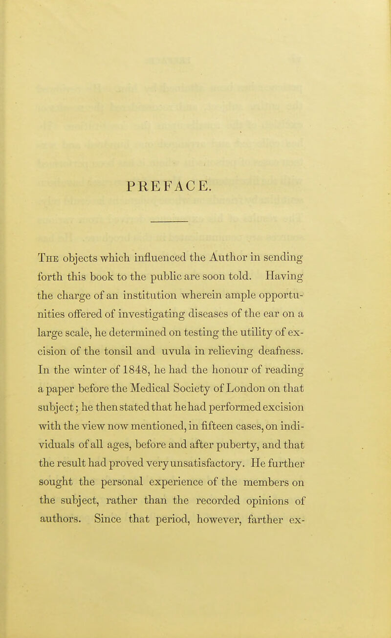 PREFACE. The objects whicli influenced the Author in sending forth this book to the public are soon told. Having the charge of an institution wherein ample opportu- nities olfered of investigating diseases of the ear on a large scale, he determined on testing the utility of ex- cision of the tonsil and uvula in relieving deafness. In the winter of 1848, he had the honour of reading a paper before the Medical Society of London on that subject; he then stated that he had performed excision with the view now mentioned, in fifteen cases, on indi- viduals of all ages, before and after puberty, and that the result had proved very unsatisfactory. He further sought the personal experience of the members on the subject, rather than the recorded opinions of authors. Since that period, however, farther ex-