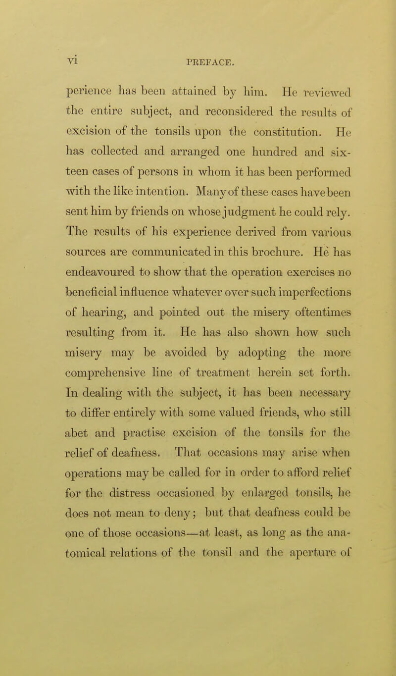 perieiice has been attained by him. He reviewed the entire subject, and reconsidered the results of excision of the tonsils upon the constitution. He has collected and arranged one hundred and six- teen cases of persons in whom it has been performed with the like intention. Many of these cases have been sent him by friends on whose judgment he could rely. The results of his experience derived from various sources are communicated in this brochure. He has endeavoured to show that the operation exercises no beneficial influence whatever over such imperfections of hearing, and pointed out the misery oftentimes resulting from it. He has also shown how such misery may be avoided by adopting the more comprehensive line of treatment herein set forth. In dealing with the subject, it has been necessary to differ entirely with some valued friends, who still abet and practise excision of the tonsils for the relief of deafness. That occasions may arise when operations may be called for in order to afford relief for the distress occasioned by enlarged tonsils, he does not mean to deny; but that deafness could be one of those occasions—at least, as long as the ana- tomical relations of the tonsil and the aperture of