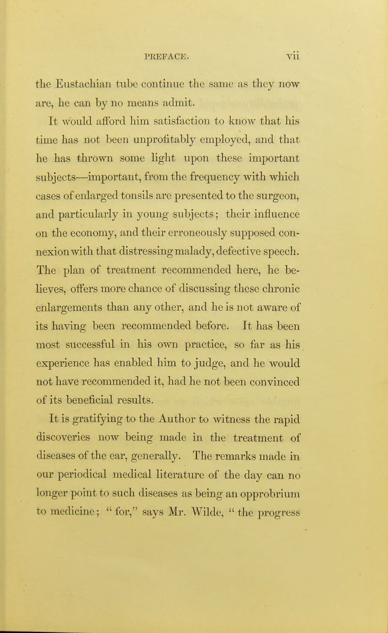 the Eustacliiaii tube continue the same as they now are, he can by no means admit. It would afford him satisfaction to know that his time has not been unprofitably employed, and that he has thrown some light upon these important subjects—important, from the frequency with which cases of enlarged tonsils are presented to the surgeon, and particularly in young subjects; their influence on the economy, and their erroneously supposed con- nexion with that distressing malady, defective sj)eech. The plan of treatment recommended here, he be- lieves, offers more chance of discussing these chronic enlargements than any other, and he is not aware of its having been recommended before. It has been most successful in his own practice, so far as his experience has enabled him to judge, and he would not have recommended it, had he not been convinced of its beneficial results. It is gratifying to the Author to witness the rapid discoveries now being made in the treatment of diseases of the ear, generally. The remarks made in our periodical medical literature of the day can no longer point to such diseases as being an opprobrium to medicine;  for, says Mr. Wilde,  the progress