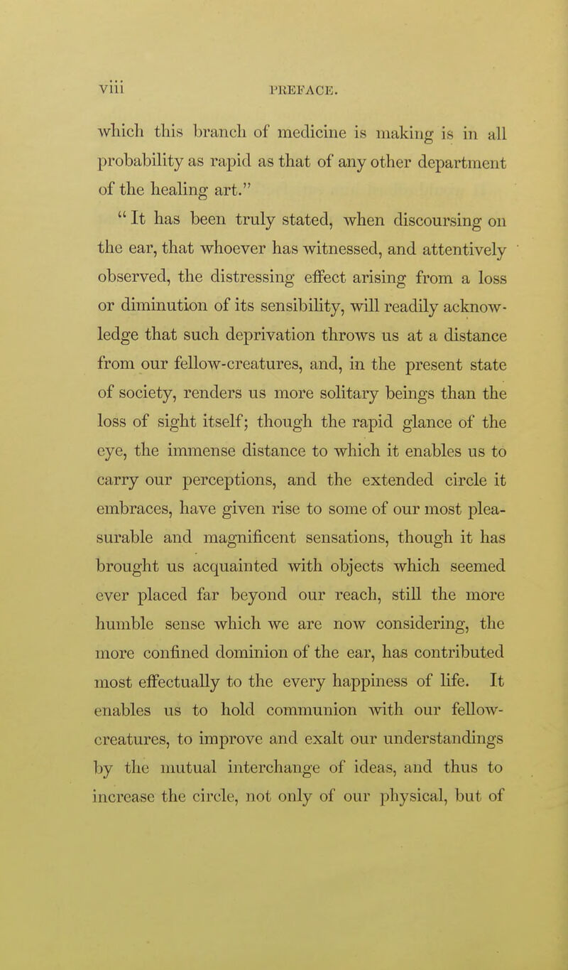 wliich tliis brancli of medicine is making is in all probability as rapid as that of any other department of the healing art.  It has been truly stated, when discoursing on the ear, that whoever has witnessed, and attentively observed, the distressing elFect arising from a loss or diminution of its sensibility, will readily acknow- ledge that such deprivation throws us at a distance from our fellow-creatures, and, in the present state of society, renders us more solitary beings than the loss of sight itself; though the rapid glance of the eye, the immense distance to which it enables us to carry our perceptions, and the extended circle it embraces, have given rise to some of our most plea- surable and magnificent sensations, though it has brought us acquainted Avith objects which seemed ever placed far beyond our reach, still the more humble sense which we are now considering, the more confined dominion of the ear, has contributed most effectually to the every happiness of life. It enables us to hold communion mth our fellow- creatures, to improve and exalt our understandings by the mutual interchange of ideas, and thus to increase the circle, not only of our physical, but of