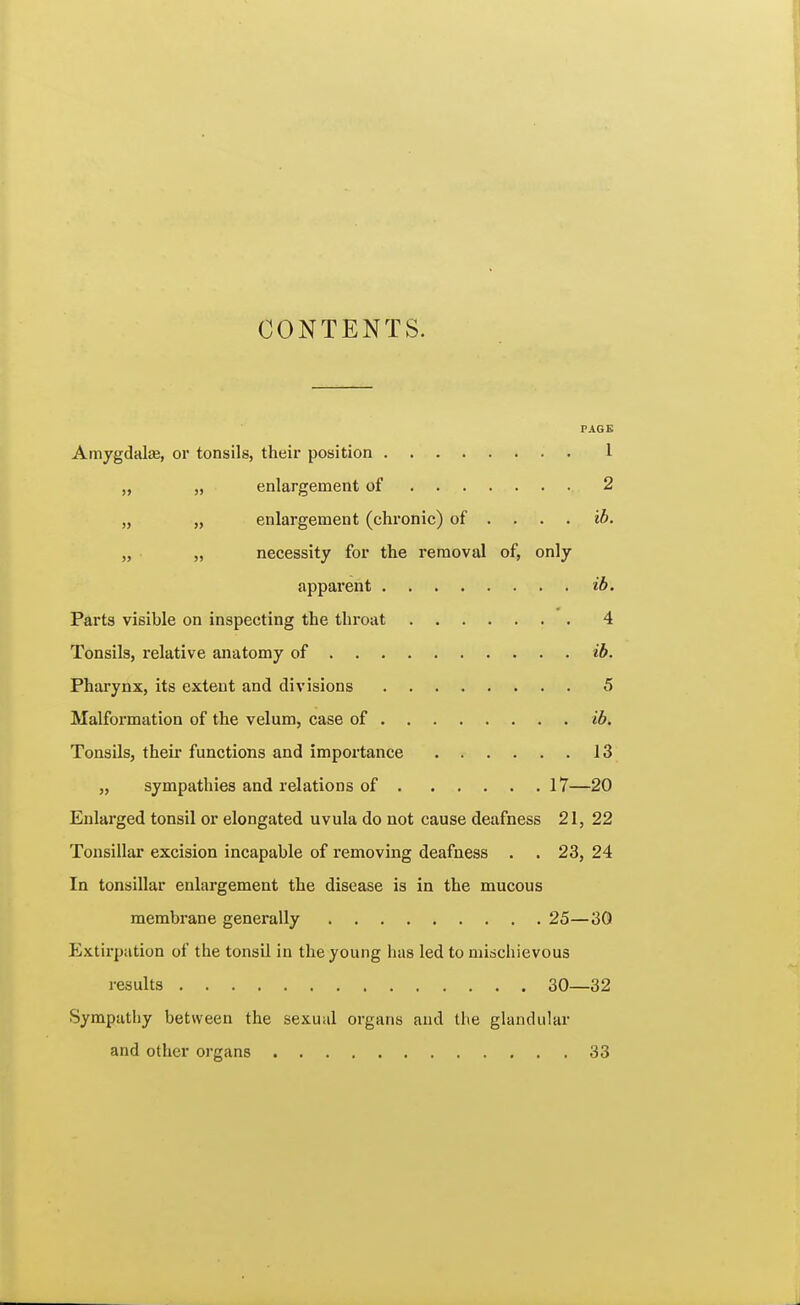CONTENTS. PAGE Amygdalas, or tonsils, their position 1 „ „ enlargement of 2 » » enlargement (chronic) of ... . ib. necessity for the removal of, only apparent ib. Parts visible on inspecting the throat 4 Tonsils, relative anatomy of ib. Pharynx, its extent and divisions 5 Malformation of the velum, case of ib. Tonsils, their functions and importance 13 „ sympathies and relations of 17—20 Enlarged tonsil or elongated uvula do not cause deafness 21, 22 Tonsillar excision incapable of removing deafness . . 23, 24 In tonsillar enlargement the disease is in the mucous membrane generally 25—30 Extirpation of the tonsil in the young has led to mischievous results 30—32 Sympathy between the sexual organs and the glandular and other organs 33