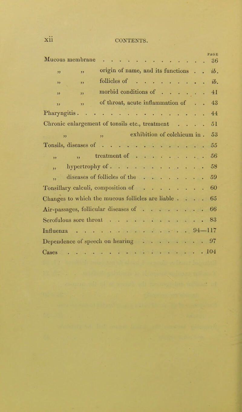 PAGE Mucous membrane 36 » » origin of name, and its functions . . ib. „ „ follicles of ib. „ „ morbid conditions of 41 „ „ of throat, acute inflammation of . . 43 Pharyngitis 44 Chi'onic enlargement of tonsils etc., treatment . . . . 51 „ „ exhibition of colchicum in . 53 Tonsils, diseases of 55 „ „ treatment of 56 „ hypertrophy of 58 diseases of follicles of the 59 Tonsillary calculi, composition of 60 Changes to which the mucous follicles are liable .... 65 Air-passages, follicular diseases of 66 Scrofulous sore throat 83 Influenza 94—117 Dependence of speech on hearing 97 Cases 104