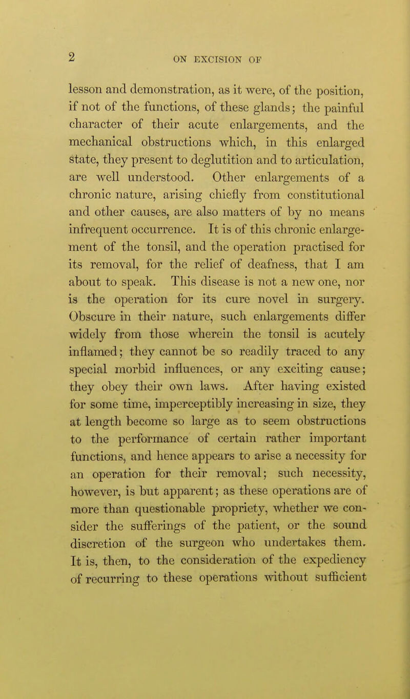 lesson and demonstration, as it were, of the position, if not of the functions, of these glands; the painful character of their acute enlargements, and the mechanical obstructions which, in this enlarged state, they present to deglutition and to articulation, are well understood. Other enlargements of a chronic nature, arising chiefly from constitutional and other causes, are also matters of by no means infrequent occurrence. It is of this chronic enlarge- ment of the tonsil, and the operation practised for its removal, for the relief of deafness, that I am about to speak. This disease is not a new one, nor is the operation for its cure novel in surgery. Obscure in their nature, such enlargements differ widely from those wherein the tonsil is acutely inflamed; they cannot be so readily traced to any special morbid influences, or any exciting cause; they obey their own laws. After having existed for some time, imperceptibly increasing in size, tliey at length become so large as to seem obstructions to the performance of certain rather important functions, and hence appears to arise a necessity for an operation for their removal; such necessity, however, is but apparent; as these operations are of more than questionable propriety, whether we con- sider the suflerings of the patient, or the sound discretion of the surgeon who undertakes them. It is, then, to the consideration of the expediency of recurring to these operations without sufficient