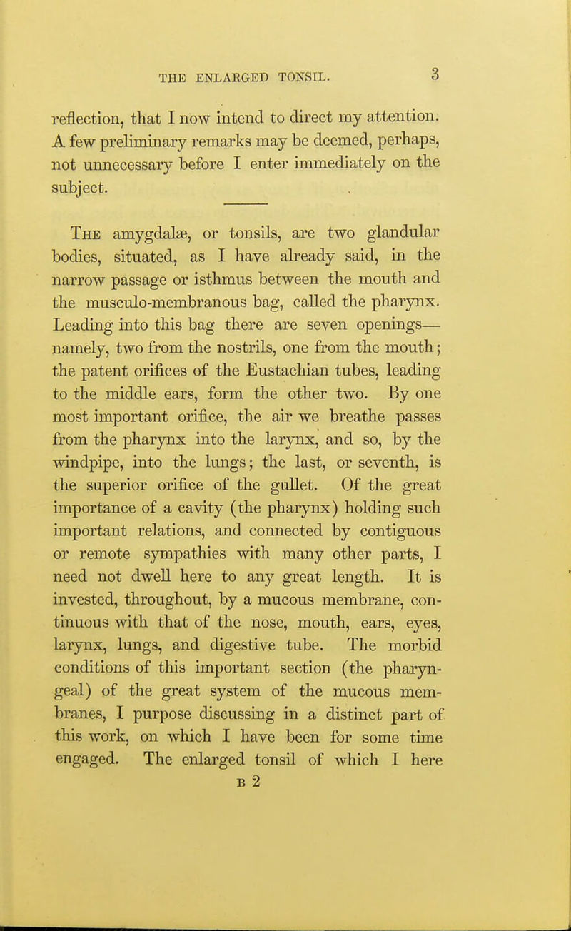 reflection, that I now intend to direct my attention. A few preliminary remarks may be deemed, perhaps, not unnecessary before I enter immediately on the subject. The amygdalse, or tonsils, are two glandular bodies, situated, as I have already said, in the narrow passage or isthmus between the mouth and the musculo-membranous bag, called the pharynx. Leading into this bag there are seven openings— namely, two from the nostrils, one from the mouth; the patent orifices of the Eustachian tubes, leading to the middle ears, form the other two. By one most important orifice, the air we breathe passes from the pharynx into the larynx, and so, by the windpipe, into the lungs; the last, or seventh, is the superior orifice of the gullet. Of the great importance of a cavity (the pharynx) holding such important relations, and connected by contiguous or remote sympathies with many other parts, I need not dwell here to any great length. It is invested, throughout, by a mucous membrane, con- tinuous with that of the nose, mouth, ears, eyes, larjnix, lungs, and digestive tube. The morbid conditions of this important section (the pharyn- geal) of the great system of the mucous mem- branes, I purpose discussing in a distinct part of this work, on which I have been for some tune engaged. The enlarged tonsil of which I here B 2