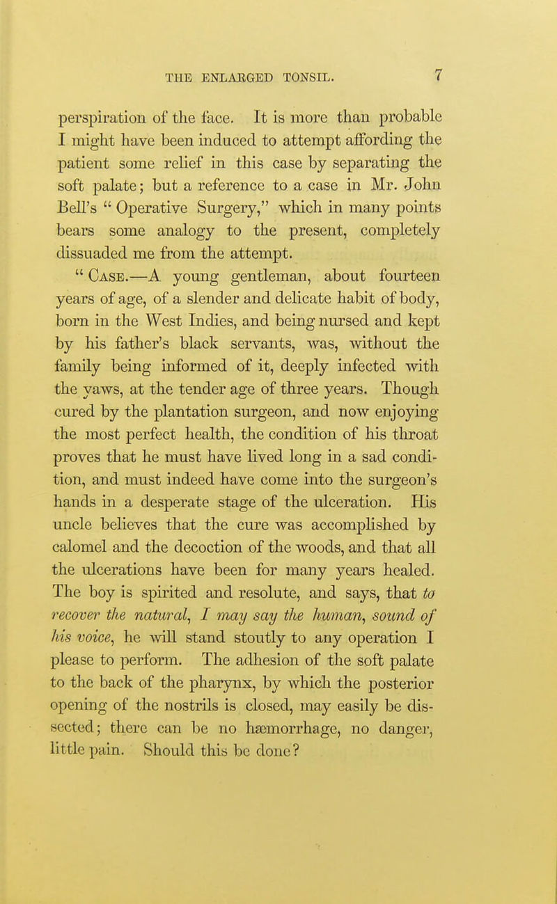 perspiration of the face. It is more than probable I might have been induced to attempt affording the patient some relief in this case by separating the soft palate; but a reference to a case in Mr. John Bell's  Operative Surgery, which in many points bears some analogy to the present, completely dissuaded me from the attempt.  Case.—A young gentleman, about fourteen years of age, of a slender and delicate habit of body, born in the West Indies, and being nursed and kept by his father's black servants, was, Avithout the family being informed of it, deeply infected with the yaws, at the tender age of three years. Though cured by the plantation surgeon, and now enjoying the most perfect health, the condition of his throat proves that he must have lived long in a sad condi- tion, and must indeed have come into the surgeon's hands in a desperate stage of the ulceration. His uncle believes that the cure was accomplished by calomel and the decoction of the woods, and that all the ulcerations have been for many years healed. The boy is spirited and resolute, and says, that to recover the natural^ I may say the human, sound of his voice, he will stand stoutly to any operation I please to perform. The adhesion of the soft palate to the back of the pharynx, by which the posterior opening of the nostrils is closed, may easily be dis- sected; there can be no haemorrhage, no dangei-, little pain. Should this be done?