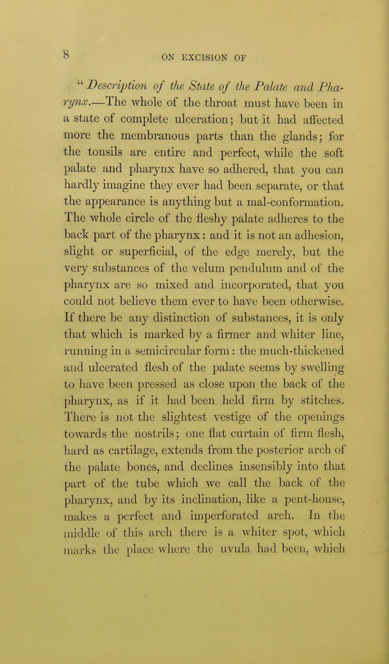  Description of the State of the Palate and Pha- rynx—The whole of the throat must have been m a state of complete ulceration; but it had alFected more the membranous parts than the glands; for the tonsils are entire and perfect, while the soft palate and pharynx have so adhered, that you can hardly imagine they ever had been separate, or that the appearance is anything but a mal-conformation. The whole circle of the fleshy palate adheres to the back part of the pharynx: and it is not an adhesion, slight or superficial, of the edge merely, but the very substances of the velum pendulum and of the pharynx are so mixed and incorporated, that you could not believe them ever to have been otherwise. If there be any distinction of substances, it is only that which is marked by a firmer and whiter line, running in a semicircular form: the much-thickened and ulcerated flesh of the palate seems by swelling to have been pressed as close upon the back of the pharynx, as if it had been held firm by stitches. There is not the slightest vestige of the openings towards the nostrils; one flat curtain of firm flesh, hard as cartilage, extends from the posterior arch of the palate bones, and declines insensibly into that part of the tube which we call the back of the pharynx, and by its inclination, like a pent-house, makes a perfect and imperforated arch. In the middle of this arch there is a whiter spot, which marks the place where the uvula had been, Avliich