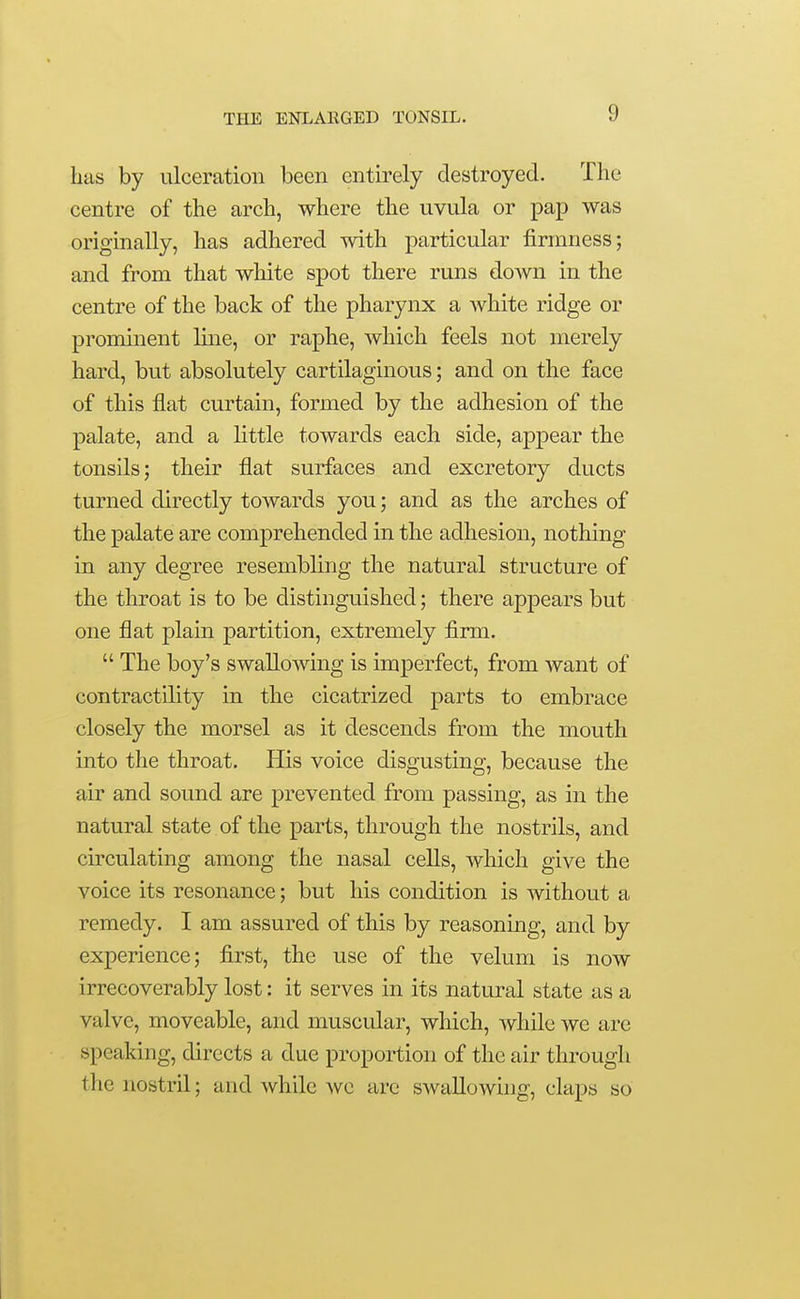 has by ulceration been entirely destroyed. The centre of the arch, where the uvula or pap was originally, has adhered with particular firmness; and from that white spot there runs down in the centre of the back of the pharynx a white ridge or prominent line, or raphe, which feels not merely hard, but absolutely cartilaginous; and on the face of this flat curtain, formed by the adhesion of the palate, and a little towards each side, appear the tonsils; their flat surfaces and excretory ducts turned directly towards you; and as the arches of the palate are comprehended in the adhesion, nothing in any degree resembling the natural structure of the throat is to be distinguished; there appears but one flat plain partition, extremely firm.  The boy's swallowing is imperfect, from want of contractility in the cicatrized parts to embrace closely the morsel as it descends from the mouth into the throat. His voice disgusting, because the air and sound are prevented from passing, as in the natural state of the parts, through the nostrils, and circulating among the nasal cells, which give the voice its resonance; but his condition is without a remedy. I am assured of this by reasoning, and by experience; first, the use of the velum is now irrecoverably lost: it serves in its natural state as a valve, moveable, and muscidar, which, while we are speaking, directs a due proportion of the air through the nostril; and while wc arc swallowing, claps so