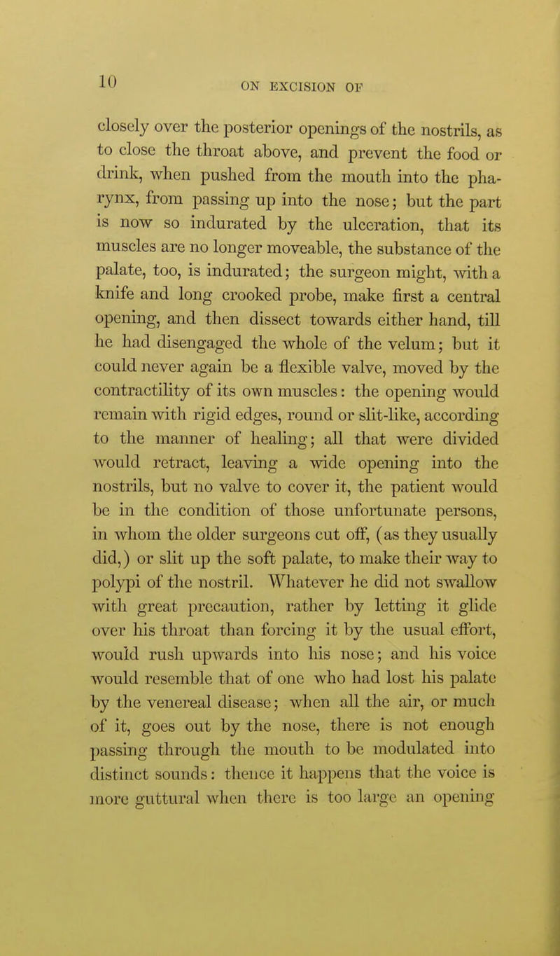 closely over the posterior openings of the nostrils, as to close the throat above, and prevent the food or drink, when pushed from the mouth into the pha- rynx, from passing up into the nose; but the part is now so indurated by the ulceration, that its muscles are no longer moveable, the substance of the palate, too, is indurated; the surgeon might, with a knife and long crooked probe, make first a central opening, and then dissect towards either hand, till he had disengaged the whole of the velum; but it could never again be a flexible valve, moved by the contractility of its own muscles: the opening would remain with rigid edges, round or slit-like, according to the manner of healing; all that were divided Avould retract, leaving a wide opening into the nostrils, but no valve to cover it, the patient would be in the condition of those unfortunate persons, in whom the older surgeons cut off, (as they usually did,) or slit up the soft palate, to make their way to polypi of the nostril. Whatever he did not swallow with great precaution, rather by letting it glide over liis throat than forcing it by the usual effort, would rush upwards into his nose; and his voice would resemble that of one who had lost his palate by the venereal disease; when all the air, or much of it, goes out by the nose, there is not enough passing through the mouth to be modulated into distinct sounds: thence it happens that the voice is more guttural when there is too large an opening
