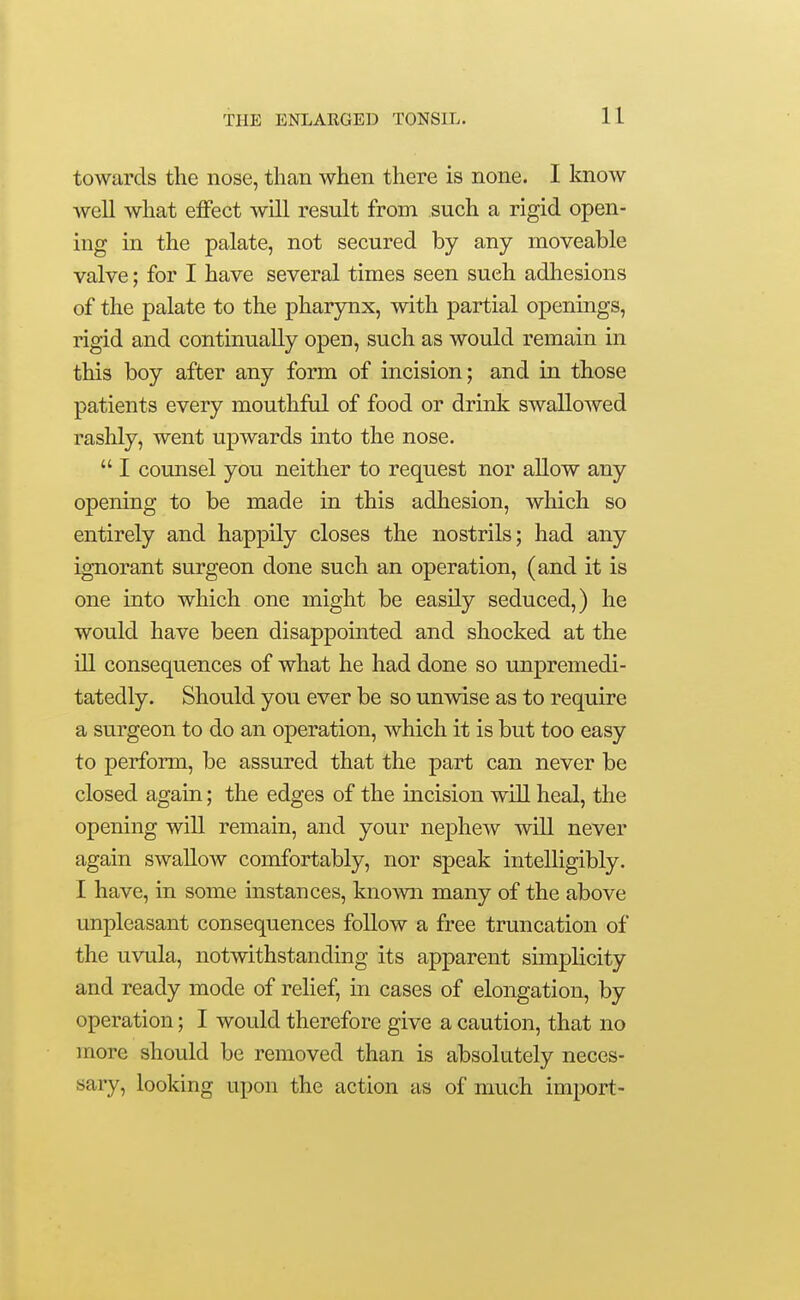 towards the nose, than when there is none. I know well what effect will result from such a rigid open- ing in the palate, not secured by any moveable valve; for I have several times seen such adhesions of the palate to the pharynx, with partial openings, rigid and continually open, such as would remain in this boy after any form of incision; and in those patients every mouthful of food or drink swallowed rashly, went upwards into the nose.  I comisel you neither to request nor allow any opening to be made in this adhesion, which so entirely and happily closes the nostrils; had any ignorant surgeon done such an operation, (and it is one into which one might be easily seduced,) he would have been disappointed and shocked at the ill consequences of what he had done so unpremedi- tatedly. Should you ever be so unwise as to require a surgeon to do an operation, which it is but too easy to perform, be assured that the part can never be closed again; the edges of the incision wiU heal, the opening will remain, and your nephew will never again swallow comfortably, nor speak intelligibly. I have, in some instances, known many of the above unpleasant consequences foUow a free truncation of the uvula, notwithstanding its apparent simplicity and ready mode of relief, in cases of elongation, by operation; I would therefore give a caution, that no more should be removed than is absolutely neces- sary, looking upon the action as of much import-