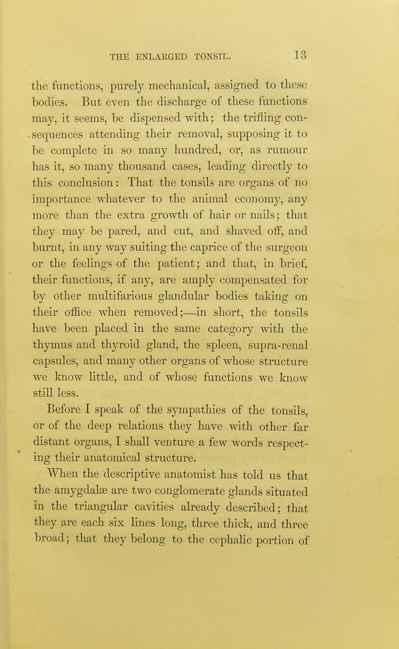 the functions, purely mechanical, assigned to these bodies. But even the discharge of these functions may, it seems, be dispensed with; the trifling con- sequences attending their removal, supposing it to be complete in so many hundred, or, as rumour has it, so many thousand cases, leading directly to this conclusion: That the tonsils are organs of no importance whatever to the animal economy, any more than the extra growth of hair or nails; that they may be pared, and cut, and shaved off, and burnt, in any way suiting the caprice of the surgeon or the feelings of the patient; and that, in brief, their functions, if any, are amply compensated for by other multifarious glandular bodies taking on their office when removed;—in short, the tonsils have been placed in the same category with the thymus and thyroid gland, the spleen, supra-renal capsules, and many other organs of whose structure we know little, and of whose functions we Imow still less. Before I speak of the sympathies of the tonsils, or of the deep relations they have with other far distant organs, I shall venture a few words respect- ing their anatomical structure. When the descriptive anatomist has told us that the amygdalae are two conglomerate glands situated in the triangular cavities already described; that they are each six lines long, three thick, and three broad; that they belong to the cephalic portion of