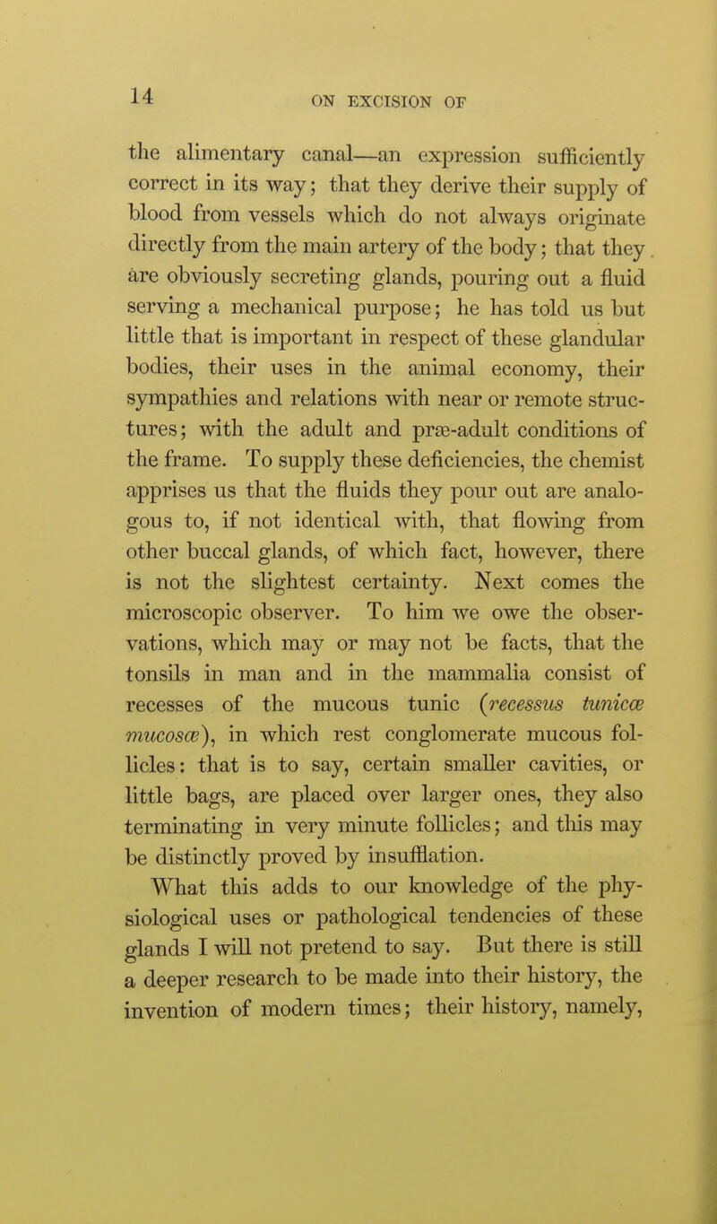 the alimentary canal—an expression sufficiently correct in its way; that they derive their supply of blood from vessels which do not always originate directly from the main artery of the body; that they are obviously secreting glands, pouring out a fluid serving a mechanical purpose; he has told us but little that is important in respect of these glandular bodies, their uses in the animal economy, their sympathies and relations with near or remote struc- tures; with the adult and prae-adult conditions of the frame. To supply these deficiencies, the chemist apprises us that the fluids they pour out are analo- gous to, if not identical with, that flowing from other buccal glands, of which fact, however, there is not the slightest certainty. Next comes the microscopic observer. To him we owe the obser- vations, which may or may not be facts, that the tonsils in man and in the mammalia consist of recesses of the mucous tunic {recessus tunicce mucosce)^ in which rest conglomerate mucous fol- licles: that is to say, certain smaller cavities, or little bags, are placed over larger ones, they also terminating in very minute follicles; and tliis may be distinctly proved by insufilation. What this adds to our knowledge of the phy- siological uses or pathological tendencies of these glands I will not pretend to say. But there is still a deeper research to be made into their history, the invention of modern times; their history, namely.