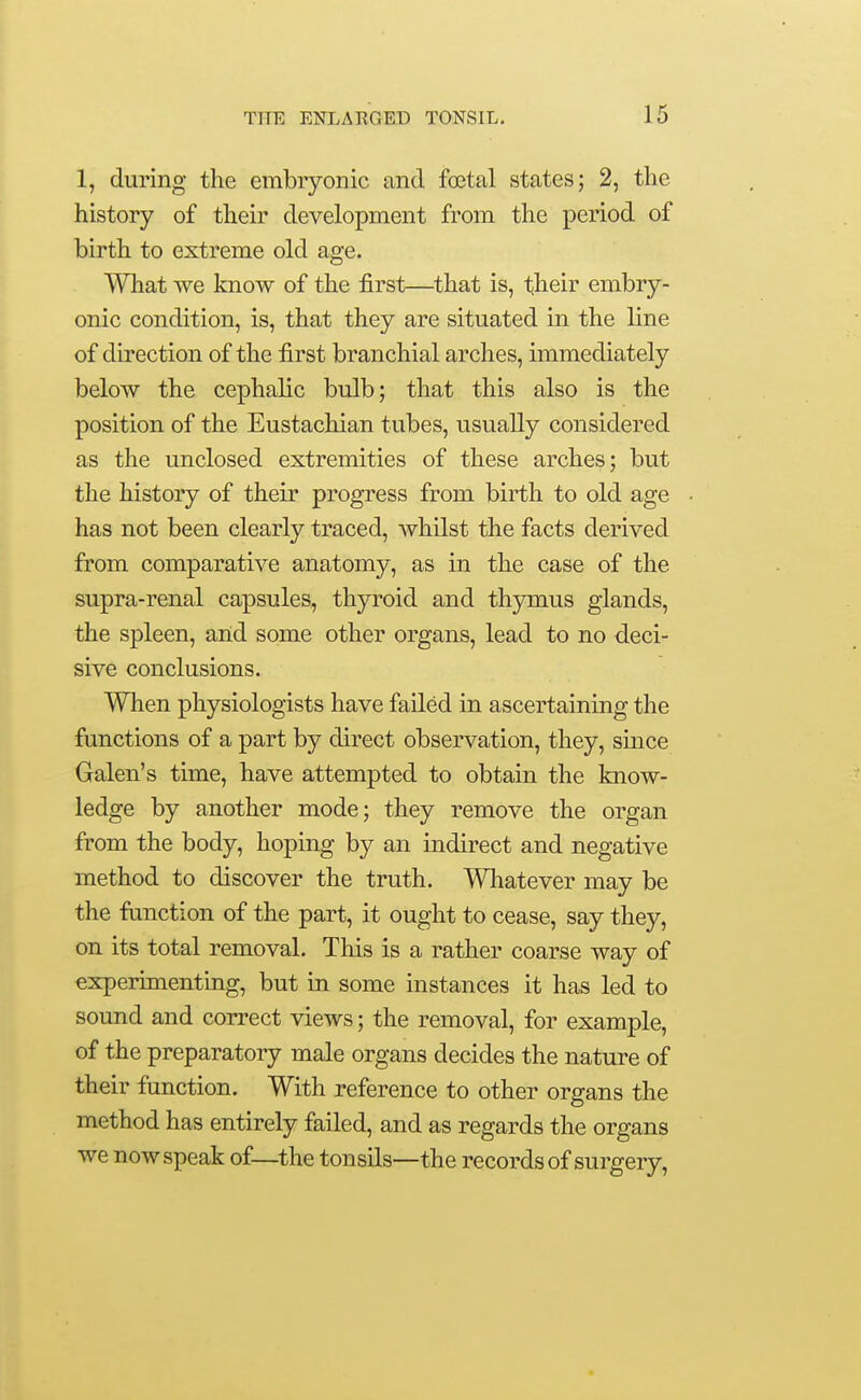 1, during the embryonic and foetal states; 2, the history of their development from the period of birth to extreme old age. What we know of the first—^that is, their embry- onic condition, is, that they are situated in the line of direction of the first branchial arches, immediately below the cephalic bulb; that this also is the position of the Eustachian tubes, usually considered as the unclosed extremities of these arches; but the history of their progress from birth to old age has not been clearly traced, whilst the facts derived from comparative anatomy, as in the case of the supra-renal capsules, thyroid and thymus glands, the spleen, and some other organs, lead to no deci- sive conclusions. When physiologists have failed in ascertaining the functions of a part by direct observation, they, since Galen's time, have attempted to obtain the know- ledge by another mode; they remove the organ from the body, hoping by an indirect and negative method to discover the truth. Whatever may be the fanction of the part, it ought to cease, say they, on its total removal. This is a rather coarse way of experimenting, but in some instances it has led to sound and correct views; the removal, for example, of the preparatory male organs decides the nature of their function. With reference to other organs the method has entirely failed, and as regards the organs we now speak of—the tonsils—the records of surgery,