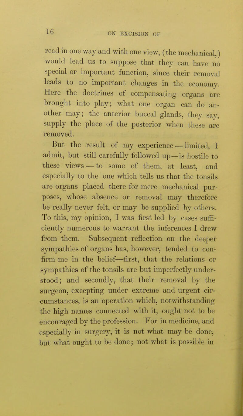 read in one way and with one view, (the mechanical,) would lead us to suppose that they can have no special or important function, since their removal leads to no important changes in the economy. Here the doctrines of compensating organs are brought into play; what one organ can do an- other may; the anterior buccal glands, they say, supply the place of the posterior when these are removed. But the result of my experience — limited, I admit, but still carefully followed up—is hostile to these views — to some of them, at least, and especially to the one which tells us that the tonsils are organs placed there for mere mechanical pur- poses, whose absence or removal may therefore be really never felt, or may be supplied by others. To this, my opinion, I was first led by cases suffi- ciently numerous to warrant the inferences I drew from them. Subsequent reflection on the deeper sjnnpathies of organs has, however, tended to con- firm me in the belief—first, that the relations or sympathies of the tonsils are but imperfectly under- stood; and secondly, that their removal by the surgeon, excepting under extreme and urgent cir- cumstances, is an operation which, notwithstanding the high names connected with it, ought not to be encouraged by the profession. For in medicine, and especially in surgery, it is not what may be done, but what ought to be done; not what is possible in