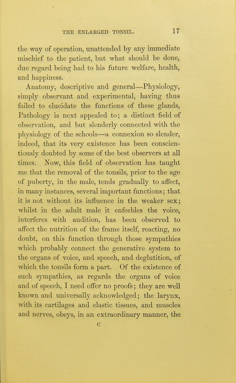 the way of operation, unattended by any immediate mischief to the patient, but what should be done, due regard being had to his future welfare, health, and happiness. Anatomy, descriptive and general—Physiology, simply observant and experimental, having thus failed to elucidate the functions of these glands. Pathology is next appealed to; a distinct field of observation, and but slenderly connected with the physiology of the schools—a connexion so slender, indeed, that its very existence has been conscien- tiously doubted by some of the best observers at aU. times. Now, this field of observation has taught me that the removal of the tonsils, prior to the age of puberty, in the male, tends gradually to affect, in many instances, several important functions; that it is not without its influence in the weaker sex; whilst in the adult male it enfeebles the voice, interferes with audition, has been observed to affect the nutrition of the frame itself, reacting, no doubt, on this function through those sympathies which probably connect the generative system to the organs of voice, and speech, and deglutition, of which the tonsils form a part. Of the existence of such sympathies, as regards the organs of voice and of speech, I need offer no proofs; they are well known and universally acknowledged; the larjnax, with its cartilages and elastic tissues, and muscles and nerves, obeys, in an extraordinary manner, the c