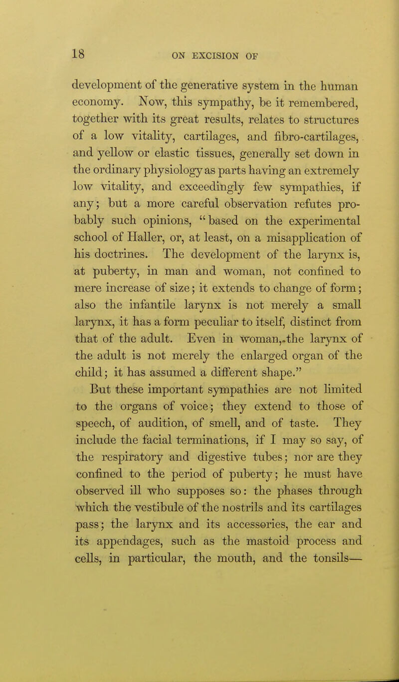 development of the generative system in tlie human economy. Now, this sympathy, be it remembered, together with its great results, relates to structures of a low vitality, cartilages, and fibro-cartilages, and yellow or elastic tissues, generally set down in the ordinary physiology as parts having an extremely low vitality, and exceedingly few sympathies, if any; but a more careful observation refutes pro- bably such opinions, based on the experimental school of Haller, or, at least, on a misapplication of his doctrines. The development of the larynx is, at puberty, in man and woman, not confined to mere increase of size; it extends to change of form; also the infantile larynx is not merely a small larynx, it has a form peculiar to itself, distinct from that of the adult. Even in woman,.the larynx of the adult is not merely the enlarged organ of the child; it has assumed a dilEFerent shape. But these important sympathies are not limited to the organs of voice; they extend to those of speech, of audition, of smell, and of taste. They include the facial terminations, if I may so say, of the respiratory and digestive tubes; nor are they confined to the period of puberty; he must have observed iU who supposes so: the phases through which the vestibule of the nostrils and its cartilages pass; the larynx and its accessories, the ear and its appendages, such as the mastoid process and cells, in particular, the mouth, and the tonsils—