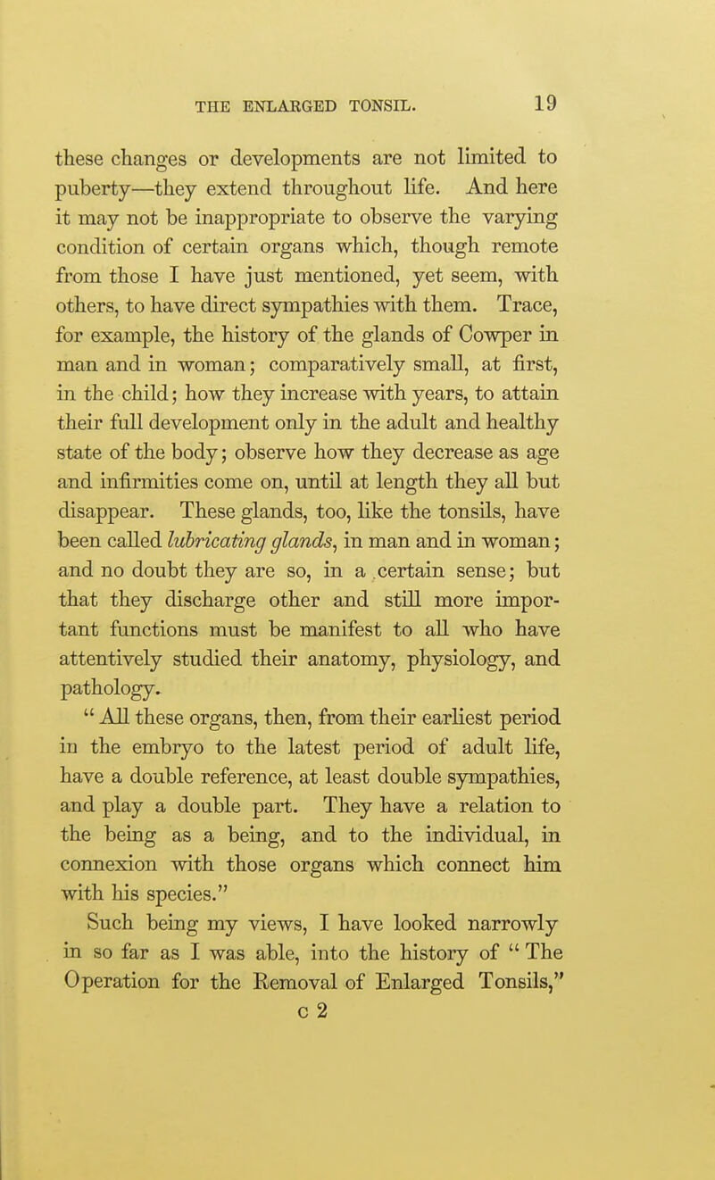 these changes or developments are not limited to puberty—they extend throughout life. And here it may not be inappropriate to observe the varying condition of certain organs which, though remote from those I have just mentioned, yet seem, with others, to have direct sympathies with them. Trace, for example, the history of the glands of Cowper in man and in woman; comparatively small, at first, in the child; how they increase with years, to attain their full development only in the adult and healthy state of the body; observe how they decrease as age and infirmities come on, until at length they all but disappear. These glands, too, like the tonsils, have been called lubricating glands^ in man and in woman; and no doubt they are so, in a certain sense; but that they discharge other and still more impor- tant functions must be manifest to all who have attentively studied their anatomy, physiology, and pathology.  All these organs, then, from their earliest period in the embryo to the latest period of adult life, have a double reference, at least double sympathies, and play a double part. They have a relation to the being as a being, and to the individual, in connexion with those organs which connect him with his species. Such being my views, I have looked narrowly in so far as I was able, into the history of  The Operation for the Removal of Enlarged Tonsils, c 2