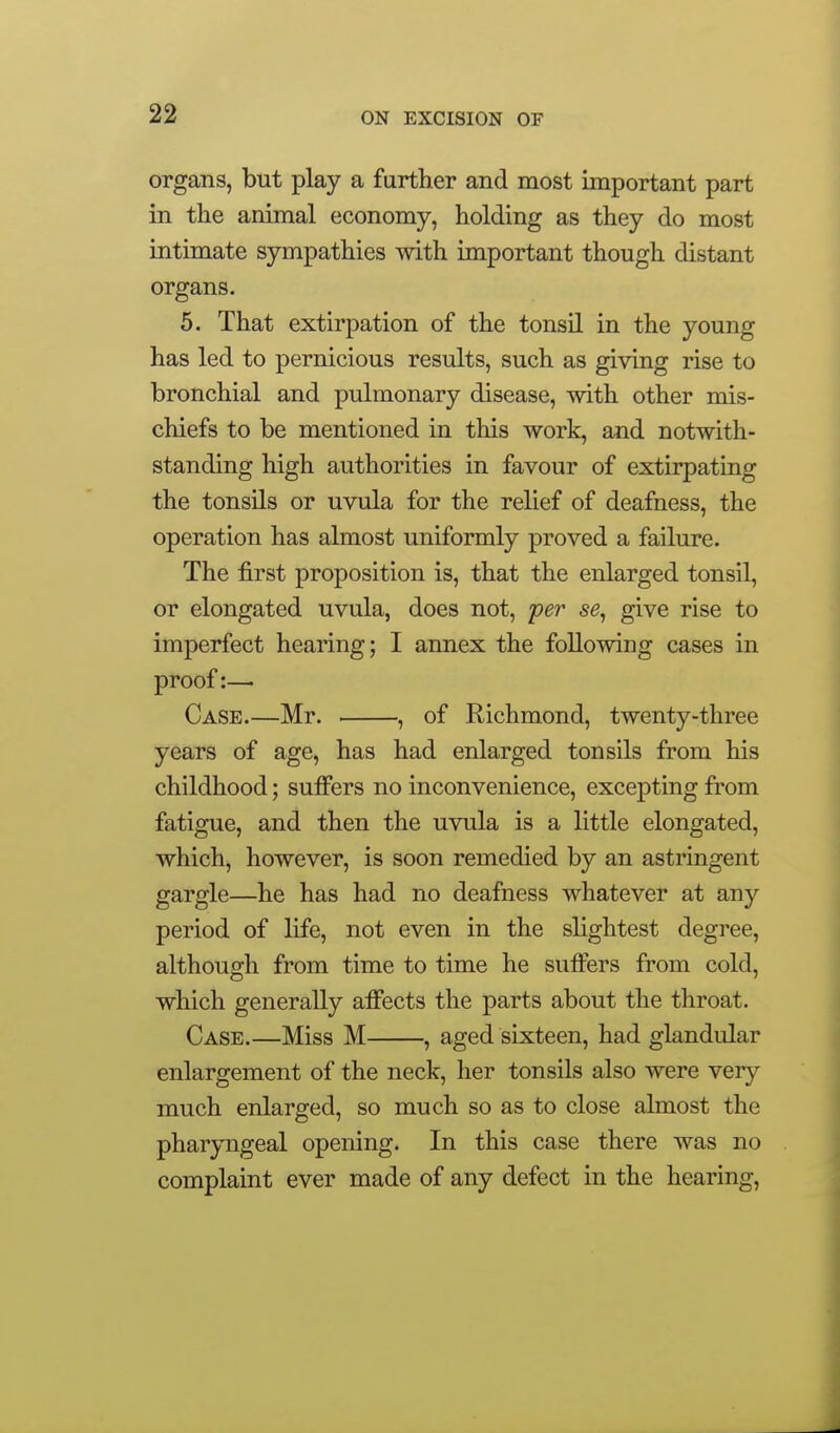 organs, but play a further and most important part in the animal economy, holding as they do most intimate sympathies with important though distant organs. 5. That extirpation of the tonsil in the young has led to pernicious results, such as giving rise to bronchial and pulmonary disease, with other mis- chiefs to be mentioned in this work, and notwith- standing high authorities in favour of extirpating the tonsils or uvula for the relief of deafness, the operation has almost uniformly proved a failure. The first proposition is, that the enlarged tonsil, or elongated uvula, does not, per se, give rise to imperfect hearing; I annex the following cases in proof:— Case.—Mr. , of Richmond, twenty-three years of age, has had enlarged tonsils from his childhood; suffers no inconvenience, excepting from fatigue, and then the uvula is a little elongated, which, however, is soon remedied by an astringent gargle—he has had no deafness whatever at any period of life, not even in the slightest degree, although from time to time he suffers from cold, which generally affects the parts about the throat. Case.—Miss M , aged sixteen, had glandular enlargement of the neck, her tonsils also were very much enlarged, so much so as to close almost the pharyngeal opening. In this case there was no complaint ever made of any defect in the hearing.